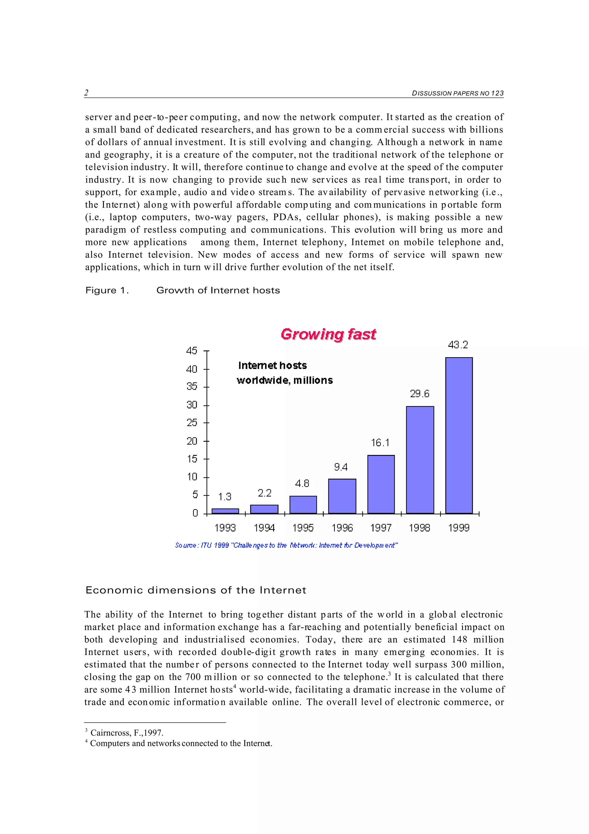 2 DISSUSSION PAPERS NO 123
3
Cairncross, F.,1997.
4
Computers and networks connected to the Internet.
server and peer-to-peer computing, and now the network computer. It started as the creation of
a small band of dedicated researchers, and has grown to be a comm ercial success with billions
of dollars of annual investment. It is still evolving and changing. Although a network in name
and geography, it is a creature of the computer, not the traditional network of the telephone or
television industry. It will, therefore continue to change and evolve at the speed of the computer
industry. It is now changing to provide such new services as real time transport, in order to
support, for example, audio and video stream s. The availability of pervasive networking (i.e.,
the Internet) along with powerful affordable comp uting and com munications in portable form
(i.e., laptop computers, two-way pagers, PDAs, cellular phones), is making possible a new
paradigm of restless computing and communications. This evolution will bring us more and
more new applications among them, Internet telephony, Internet on mobile telephone and,
also Internet television. New modes of access and new forms of service will spawn new
applications, which in turn w ill drive further evolution of the net itself.
Figure 1. Growth of Internet hosts
Economic dimensions of the Internet
The ability of the Internet to bring together distant parts of the world in a glob al electronic
market place and information exchange has a far-reaching and potentially beneficial impact on
both developing and industrialised economies. Today, there are an estimated 148 million
Internet users, with recorded double-digit growth rates in many emerging economies. It is
estimated that the number of persons connected to the Internet today well surpass 300 million,
closing the gap on the 700 m illion or so connected to the telephone.3
It is calculated that there
are some 43 million Internet hosts4
world-wide, facilitating a dramatic increase in the volume of
trade and economic information available online. The overall level of electronic commerce, or
 