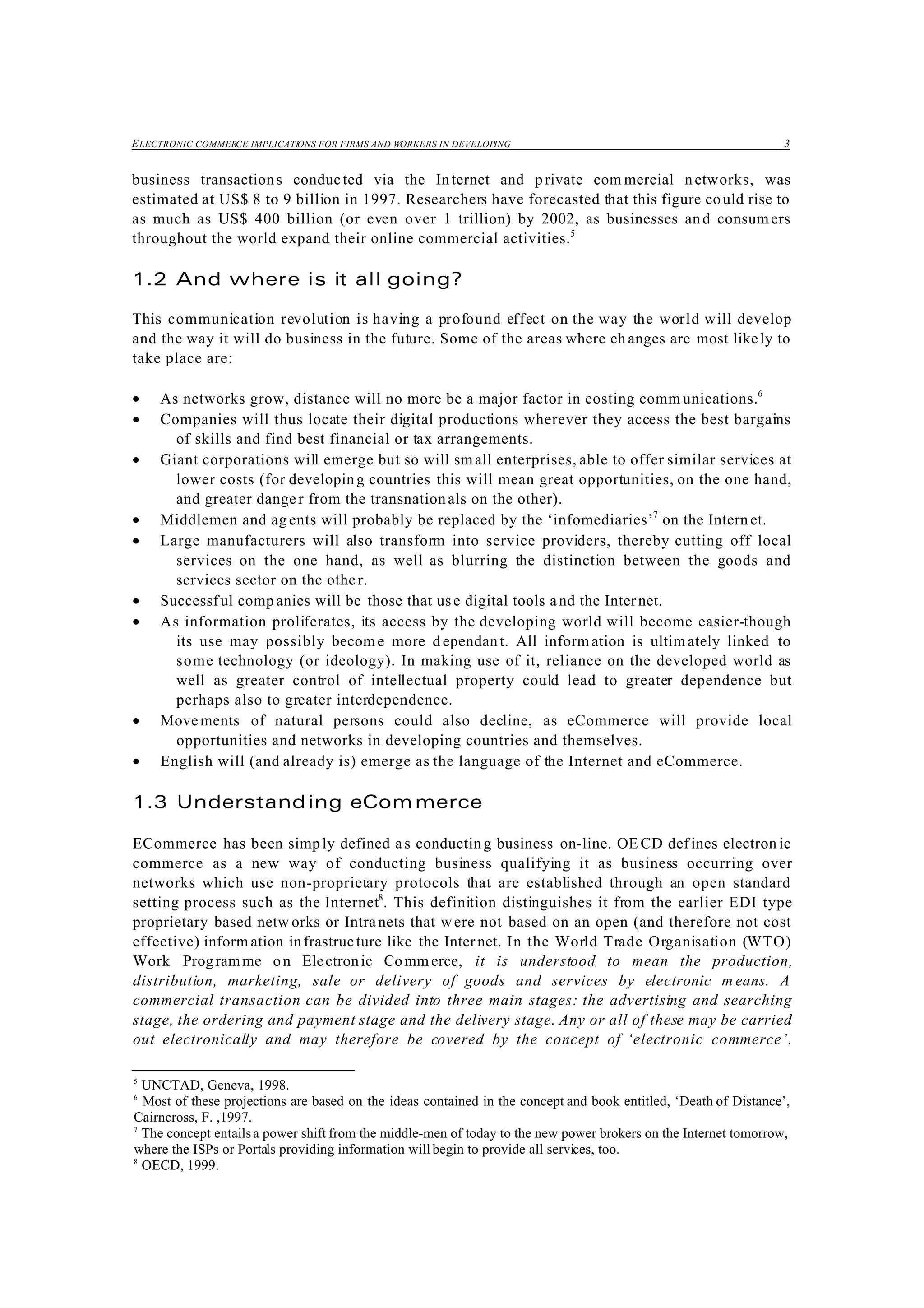 ELECTRONIC COMMERCE IMPLICATIONS FOR FIRMS AND WORKERS IN DEVELOPING 3
5
UNCTAD, Geneva, 1998.
6
Most of these projections are based on the ideas contained in the concept and book entitled, ‘Death of Distance’,
Cairncross, F. ,1997.
7
The concept entailsa power shift from the middle-men of today to the new power brokers on the Internet tomorrow,
where the ISPs or Portals providing information willbegin to provide all services, too.
8
OECD, 1999.
business transactions conducted via the Internet and private com mercial networks, was
estimated at US$ 8 to 9 billion in 1997. Researchers have forecasted that this figure could rise to
as much as US$ 400 billion (or even over 1 trillion) by 2002, as businesses and consumers
throughout the world expand their online commercial activities.5
1.2 And where is it all going?
This communication revolution is having a profound effect on the way the world will develop
and the way it will do business in the future. Some of the areas where changes are most likely to
take place are:
• As networks grow, distance will no more be a major factor in costing comm unications.6
• Companies will thus locate their digital productions wherever they access the best bargains
of skills and find best financial or tax arrangements.
• Giant corporations will emerge but so will small enterprises, able to offer similar services at
lower costs (for developing countries this will mean great opportunities, on the one hand,
and greater danger from the transnationals on the other).
• Middlemen and ag ents will probably be replaced by the ‘infomediaries’7
on the Intern et.
• Large manufacturers will also transform into service providers, thereby cutting off local
services on the one hand, as well as blurring the distinction between the goods and
services sector on the other.
• Successful comp anies will be those that use digital tools and the Internet.
• As information proliferates, its access by the developing world will become easier-though
its use may possibly becom e more d ependant. All inform ation is ultim ately linked to
some technology (or ideology). In making use of it, reliance on the developed world as
well as greater control of intellectual property could lead to greater dependence but
perhaps also to greater interdependence.
• Movements of natural persons could also decline, as eCommerce will provide local
opportunities and networks in developing countries and themselves.
• English will (and already is) emerge as the language of the Internet and eCommerce.
1.3 Understanding eCommerce
ECommerce has been simply defined as conductin g business on-line. OE CD defines electron ic
commerce as a new way of conducting business qualifying it as business occurring over
networks which use non-proprietary protocols that are established through an open standard
setting process such as the Internet8
. This definition distinguishes it from the earlier EDI type
proprietary based netw orks or Intranets that were not based on an open (and therefore not cost
effective) inform ation infrastructure like the Internet. In the World Trade Organisation (WTO)
Work Programme on Electronic Comm erce, it is understood to mean the production,
distribution, marketing, sale or delivery of goods and services by electronic m eans. A
commercial transaction can be divided into three main stages: the advertising and searching
stage, the ordering and payment stage and the delivery stage. Any or all of these may be carried
out electronically and may therefore be covered by the concept of ‘electronic commerce’.
 