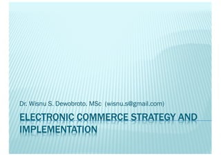 ELECTRONIC COMMERCE STRATEGY AND
IMPLEMENTATION
Dr. Wisnu S. Dewobroto. MSc (wisnu.s@gmail.com)
 
