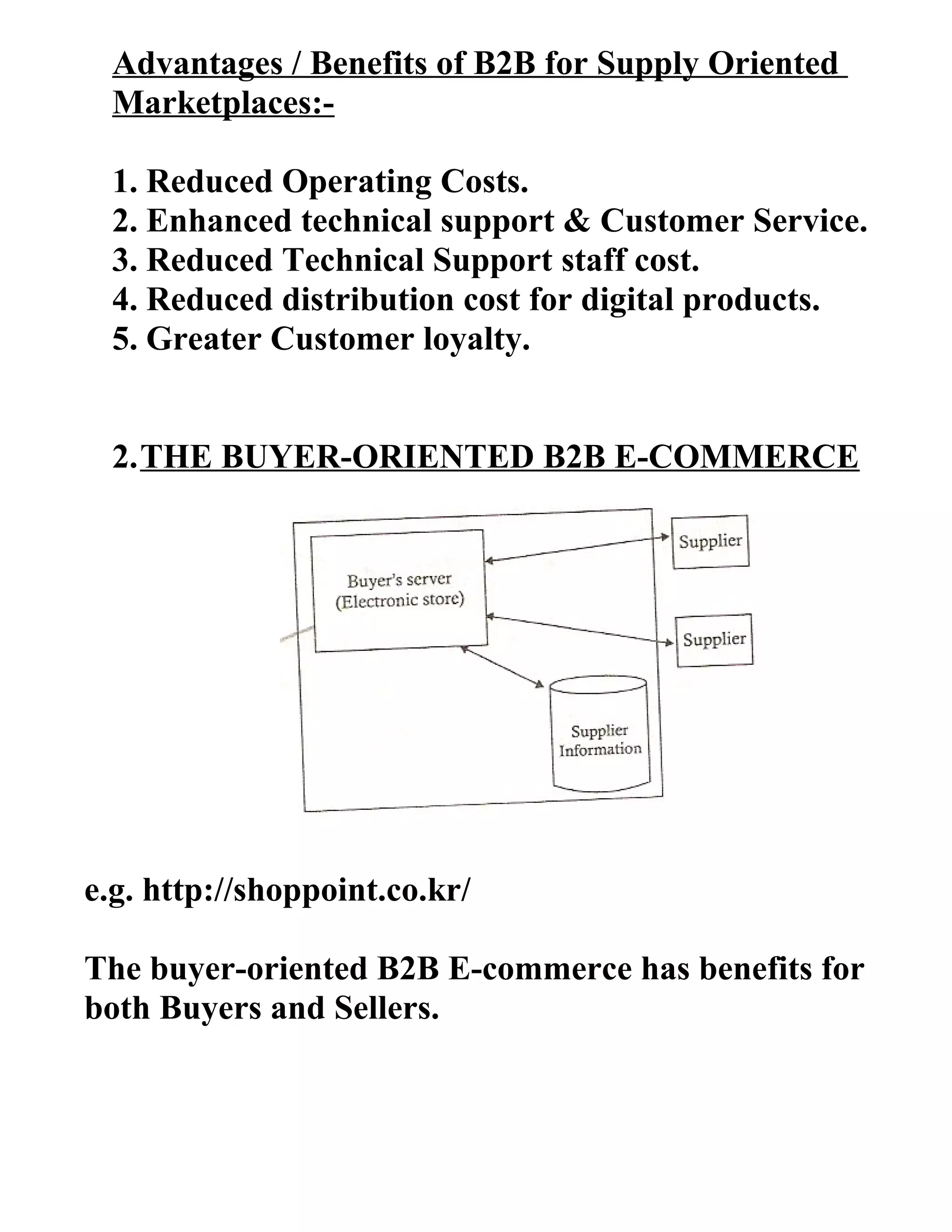 Advantages / Benefits of B2B for Supply Oriented
Marketplaces:-
1. Reduced Operating Costs.
2. Enhanced technical support & Customer Service.
3. Reduced Technical Support staff cost.
4. Reduced distribution cost for digital products.
5. Greater Customer loyalty.
2.THE BUYER-ORIENTED B2B E-COMMERCE
e.g. http://shoppoint.co.kr/
The buyer-oriented B2B E-commerce has benefits for
both Buyers and Sellers.
 