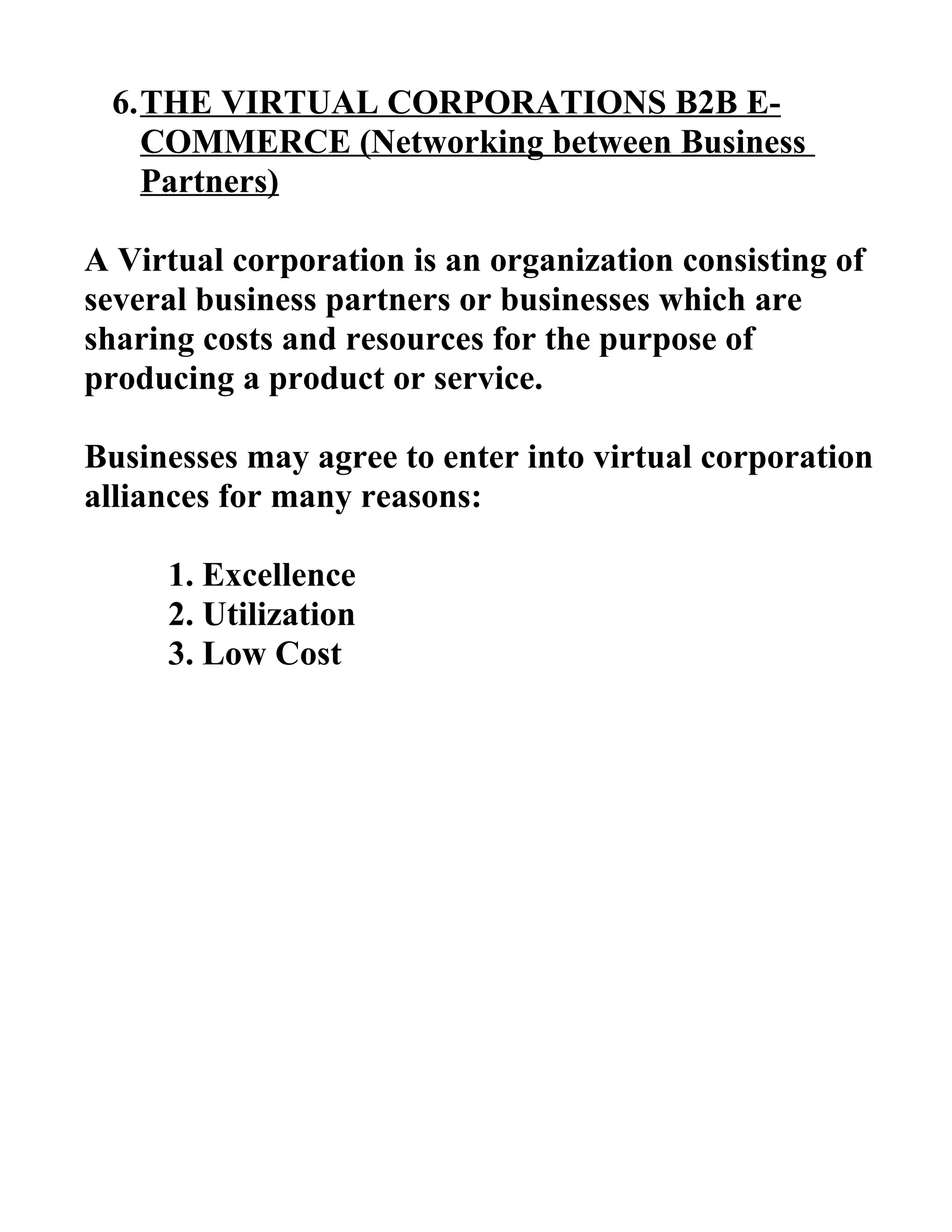 6.THE VIRTUAL CORPORATIONS B2B E-
COMMERCE (Networking between Business
Partners)
A Virtual corporation is an organization consisting of
several business partners or businesses which are
sharing costs and resources for the purpose of
producing a product or service.
Businesses may agree to enter into virtual corporation
alliances for many reasons:
1. Excellence
2. Utilization
3. Low Cost
 