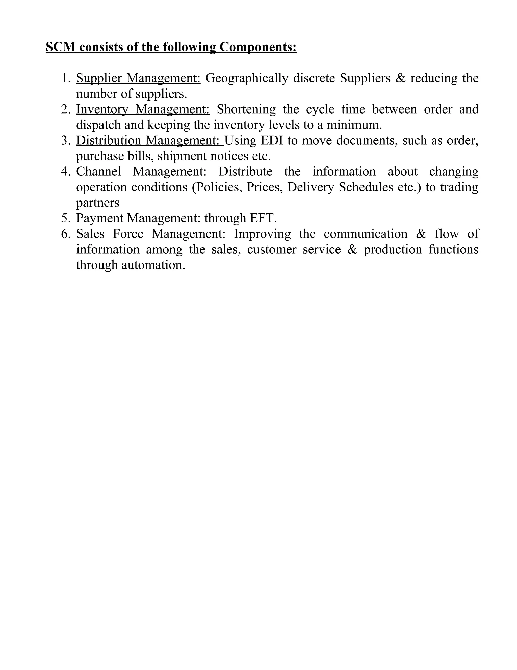 SCM consists of the following Components:
1. Supplier Management: Geographically discrete Suppliers & reducing the
number of suppliers.
2. Inventory Management: Shortening the cycle time between order and
dispatch and keeping the inventory levels to a minimum.
3. Distribution Management: Using EDI to move documents, such as order,
purchase bills, shipment notices etc.
4. Channel Management: Distribute the information about changing
operation conditions (Policies, Prices, Delivery Schedules etc.) to trading
partners
5. Payment Management: through EFT.
6. Sales Force Management: Improving the communication & flow of
information among the sales, customer service & production functions
through automation.
 