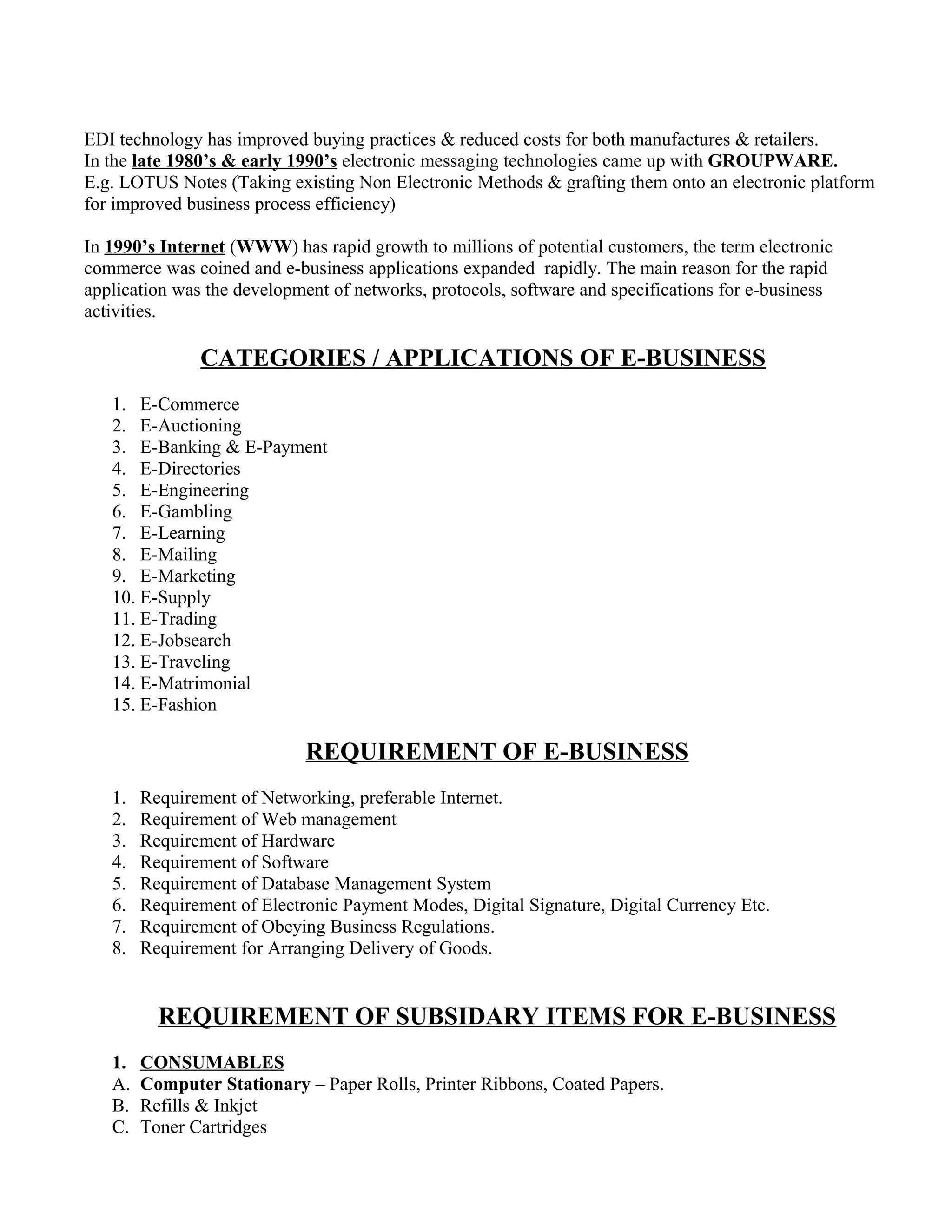 EDI technology has improved buying practices & reduced costs for both manufactures & retailers.
In the late 1980’s & early 1990’s electronic messaging technologies came up with GROUPWARE.
E.g. LOTUS Notes (Taking existing Non Electronic Methods & grafting them onto an electronic platform
for improved business process efficiency)
In 1990’s Internet (WWW) has rapid growth to millions of potential customers, the term electronic
commerce was coined and e-business applications expanded rapidly. The main reason for the rapid
application was the development of networks, protocols, software and specifications for e-business
activities.
CATEGORIES / APPLICATIONS OF E-BUSINESS
1. E-Commerce
2. E-Auctioning
3. E-Banking & E-Payment
4. E-Directories
5. E-Engineering
6. E-Gambling
7. E-Learning
8. E-Mailing
9. E-Marketing
10. E-Supply
11. E-Trading
12. E-Jobsearch
13. E-Traveling
14. E-Matrimonial
15. E-Fashion
REQUIREMENT OF E-BUSINESS
1. Requirement of Networking, preferable Internet.
2. Requirement of Web management
3. Requirement of Hardware
4. Requirement of Software
5. Requirement of Database Management System
6. Requirement of Electronic Payment Modes, Digital Signature, Digital Currency Etc.
7. Requirement of Obeying Business Regulations.
8. Requirement for Arranging Delivery of Goods.
REQUIREMENT OF SUBSIDARY ITEMS FOR E-BUSINESS
1. CONSUMABLES
A. Computer Stationary – Paper Rolls, Printer Ribbons, Coated Papers.
B. Refills & Inkjet
C. Toner Cartridges
 