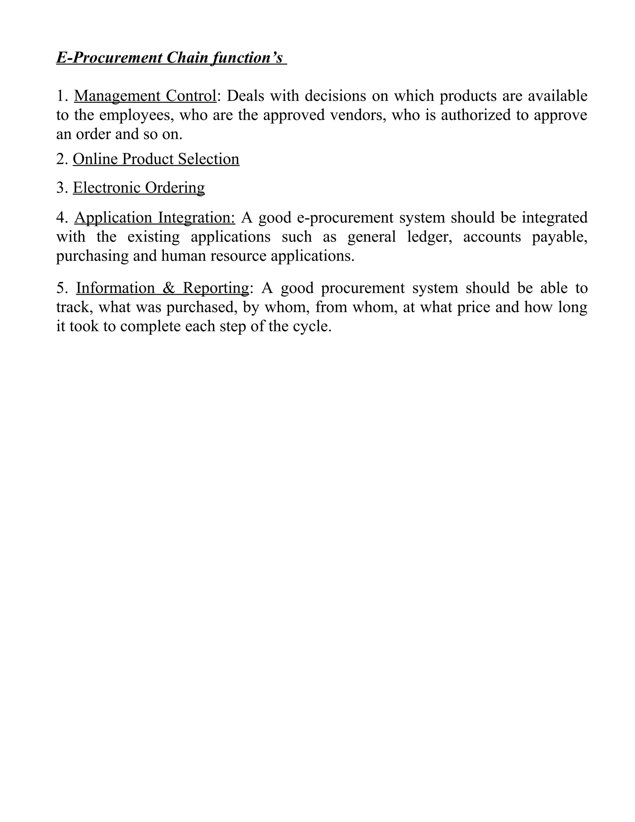 E-Procurement Chain function’s
1. Management Control: Deals with decisions on which products are available
to the employees, who are the approved vendors, who is authorized to approve
an order and so on.
2. Online Product Selection
3. Electronic Ordering
4. Application Integration: A good e-procurement system should be integrated
with the existing applications such as general ledger, accounts payable,
purchasing and human resource applications.
5. Information & Reporting: A good procurement system should be able to
track, what was purchased, by whom, from whom, at what price and how long
it took to complete each step of the cycle.
 