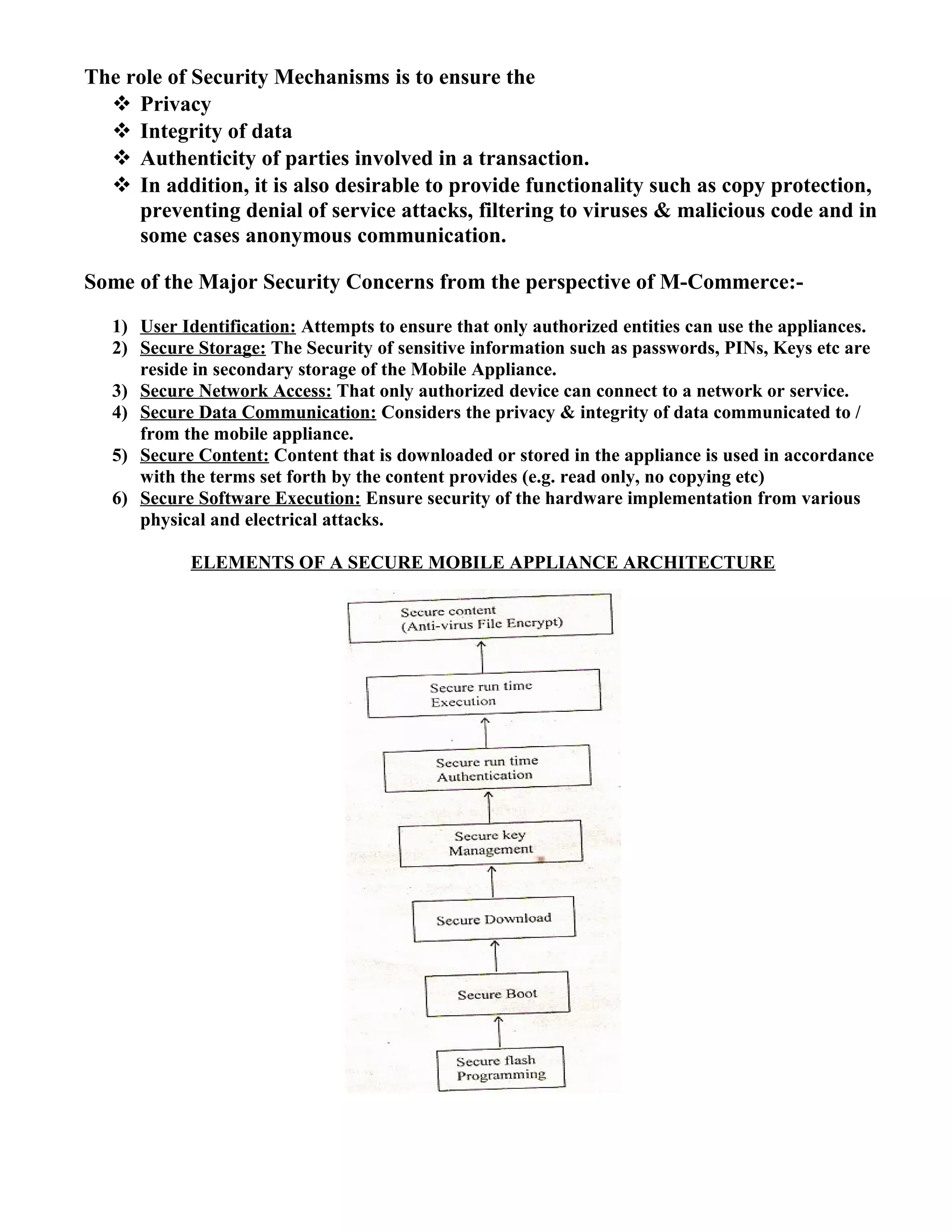 The role of Security Mechanisms is to ensure the
 Privacy
 Integrity of data
 Authenticity of parties involved in a transaction.
 In addition, it is also desirable to provide functionality such as copy protection,
preventing denial of service attacks, filtering to viruses & malicious code and in
some cases anonymous communication.
Some of the Major Security Concerns from the perspective of M-Commerce:-
1) User Identification: Attempts to ensure that only authorized entities can use the appliances.
2) Secure Storage: The Security of sensitive information such as passwords, PINs, Keys etc are
reside in secondary storage of the Mobile Appliance.
3) Secure Network Access: That only authorized device can connect to a network or service.
4) Secure Data Communication: Considers the privacy & integrity of data communicated to /
from the mobile appliance.
5) Secure Content: Content that is downloaded or stored in the appliance is used in accordance
with the terms set forth by the content provides (e.g. read only, no copying etc)
6) Secure Software Execution: Ensure security of the hardware implementation from various
physical and electrical attacks.
ELEMENTS OF A SECURE MOBILE APPLIANCE ARCHITECTURE
 