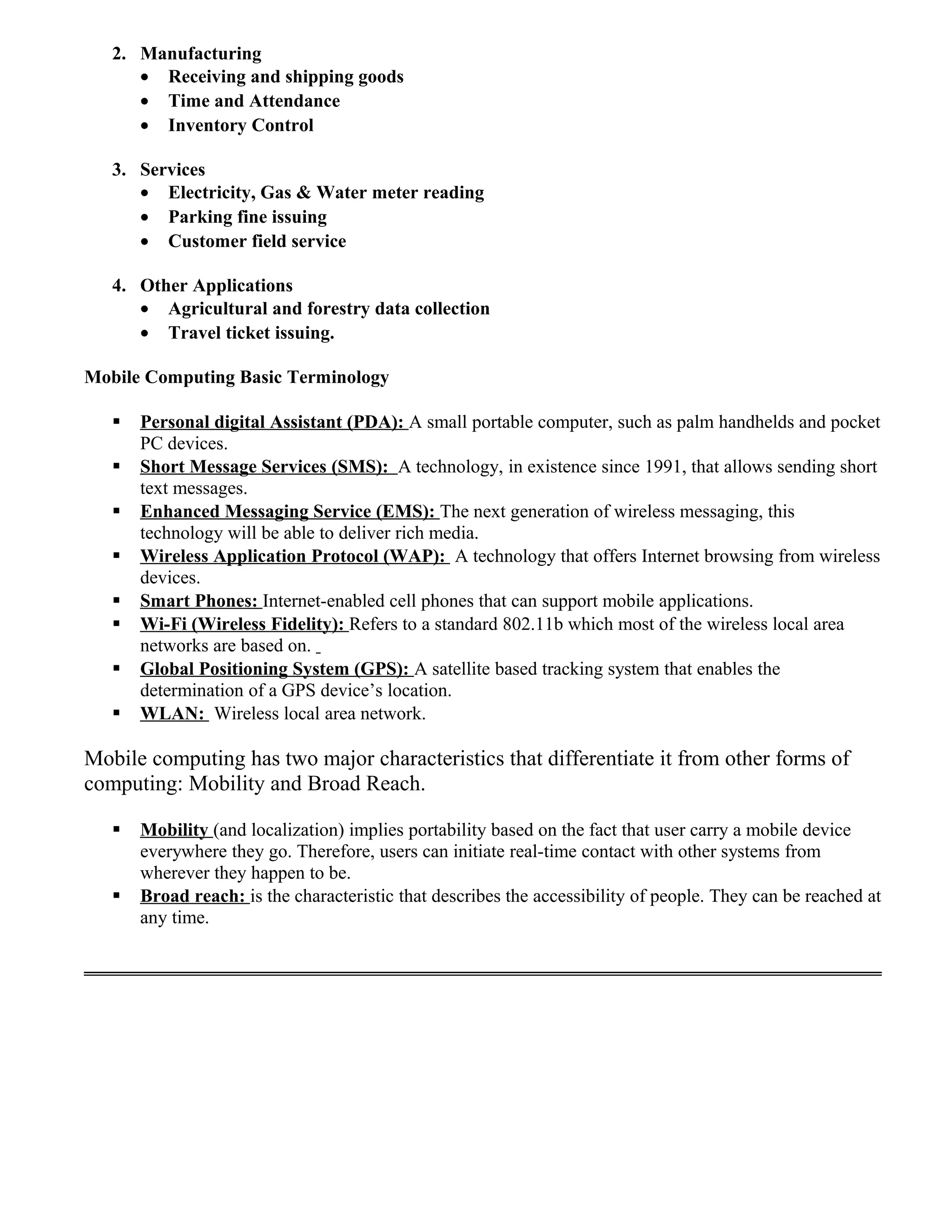 2. Manufacturing
• Receiving and shipping goods
• Time and Attendance
• Inventory Control
3. Services
• Electricity, Gas & Water meter reading
• Parking fine issuing
• Customer field service
4. Other Applications
• Agricultural and forestry data collection
• Travel ticket issuing.
Mobile Computing Basic Terminology
 Personal digital Assistant (PDA): A small portable computer, such as palm handhelds and pocket
PC devices.
 Short Message Services (SMS): A technology, in existence since 1991, that allows sending short
text messages.
 Enhanced Messaging Service (EMS): The next generation of wireless messaging, this
technology will be able to deliver rich media.
 Wireless Application Protocol (WAP): A technology that offers Internet browsing from wireless
devices.
 Smart Phones: Internet-enabled cell phones that can support mobile applications.
 Wi-Fi (Wireless Fidelity): Refers to a standard 802.11b which most of the wireless local area
networks are based on.
 Global Positioning System (GPS): A satellite based tracking system that enables the
determination of a GPS device’s location.
 WLAN: Wireless local area network.
Mobile computing has two major characteristics that differentiate it from other forms of
computing: Mobility and Broad Reach.
 Mobility (and localization) implies portability based on the fact that user carry a mobile device
everywhere they go. Therefore, users can initiate real-time contact with other systems from
wherever they happen to be.
 Broad reach: is the characteristic that describes the accessibility of people. They can be reached at
any time.
 