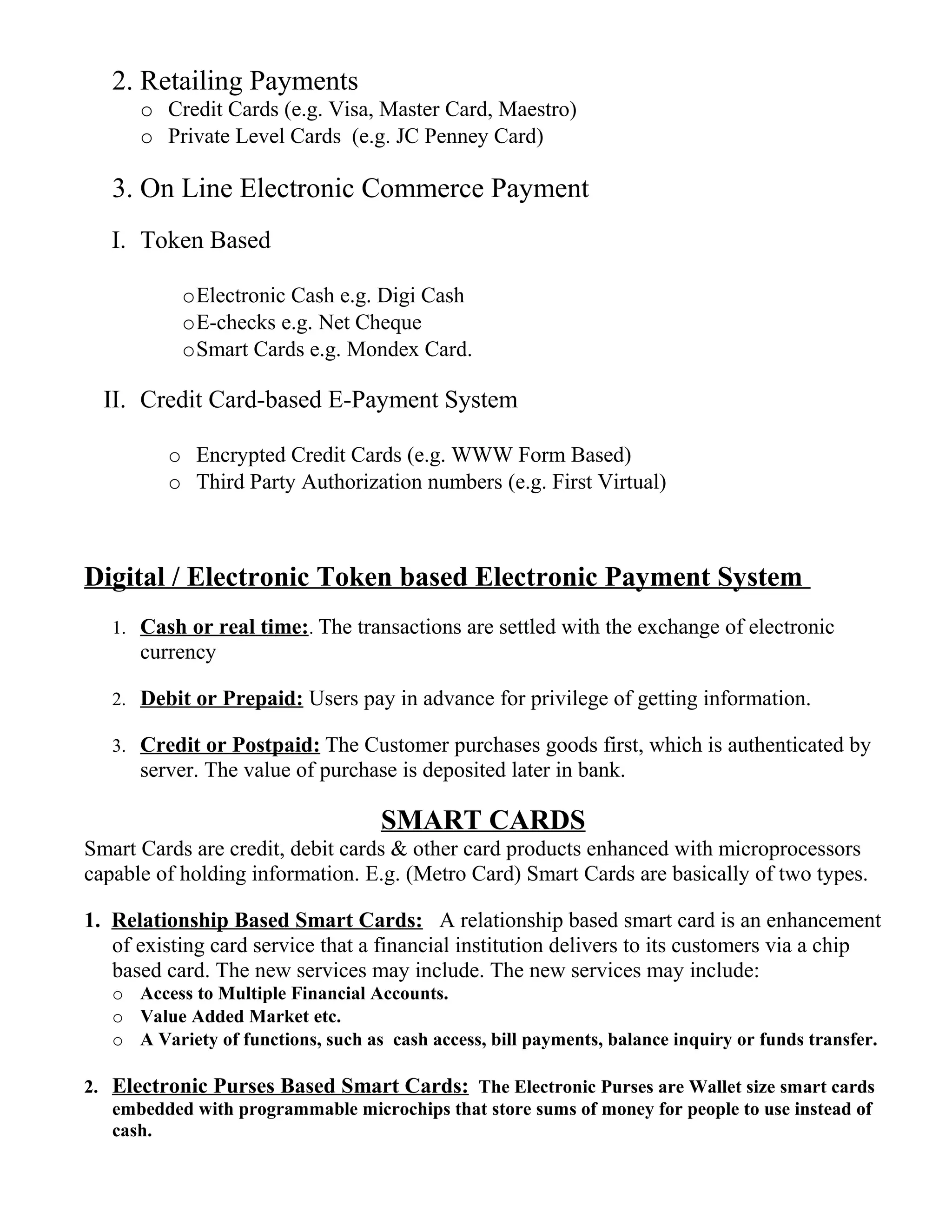 2. Retailing Payments
o Credit Cards (e.g. Visa, Master Card, Maestro)
o Private Level Cards (e.g. JC Penney Card)
3. On Line Electronic Commerce Payment
I. Token Based
oElectronic Cash e.g. Digi Cash
oE-checks e.g. Net Cheque
oSmart Cards e.g. Mondex Card.
II. Credit Card-based E-Payment System
o Encrypted Credit Cards (e.g. WWW Form Based)
o Third Party Authorization numbers (e.g. First Virtual)
Digital / Electronic Token based Electronic Payment System
1. Cash or real time:. The transactions are settled with the exchange of electronic
currency
2. Debit or Prepaid: Users pay in advance for privilege of getting information.
3. Credit or Postpaid: The Customer purchases goods first, which is authenticated by
server. The value of purchase is deposited later in bank.
SMART CARDS
Smart Cards are credit, debit cards & other card products enhanced with microprocessors
capable of holding information. E.g. (Metro Card) Smart Cards are basically of two types.
1. Relationship Based Smart Cards: A relationship based smart card is an enhancement
of existing card service that a financial institution delivers to its customers via a chip
based card. The new services may include. The new services may include:
o Access to Multiple Financial Accounts.
o Value Added Market etc.
o A Variety of functions, such as cash access, bill payments, balance inquiry or funds transfer.
2. Electronic Purses Based Smart Cards: The Electronic Purses are Wallet size smart cards
embedded with programmable microchips that store sums of money for people to use instead of
cash.
 