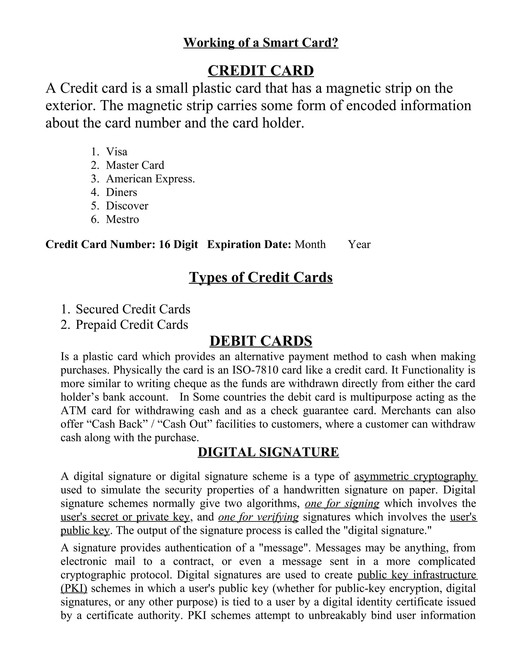 Working of a Smart Card?
CREDIT CARD
A Credit card is a small plastic card that has a magnetic strip on the
exterior. The magnetic strip carries some form of encoded information
about the card number and the card holder.
1. Visa
2. Master Card
3. American Express.
4. Diners
5. Discover
6. Mestro
Credit Card Number: 16 Digit Expiration Date: Month Year
Types of Credit Cards
1. Secured Credit Cards
2. Prepaid Credit Cards
DEBIT CARDS
Is a plastic card which provides an alternative payment method to cash when making
purchases. Physically the card is an ISO-7810 card like a credit card. It Functionality is
more similar to writing cheque as the funds are withdrawn directly from either the card
holder’s bank account. In Some countries the debit card is multipurpose acting as the
ATM card for withdrawing cash and as a check guarantee card. Merchants can also
offer “Cash Back” / “Cash Out” facilities to customers, where a customer can withdraw
cash along with the purchase.
DIGITAL SIGNATURE
A digital signature or digital signature scheme is a type of asymmetric cryptography
used to simulate the security properties of a handwritten signature on paper. Digital
signature schemes normally give two algorithms, one for signing which involves the
user's secret or private key, and one for verifying signatures which involves the user's
public key. The output of the signature process is called the "digital signature."
A signature provides authentication of a "message". Messages may be anything, from
electronic mail to a contract, or even a message sent in a more complicated
cryptographic protocol. Digital signatures are used to create public key infrastructure
(PKI) schemes in which a user's public key (whether for public-key encryption, digital
signatures, or any other purpose) is tied to a user by a digital identity certificate issued
by a certificate authority. PKI schemes attempt to unbreakably bind user information
 