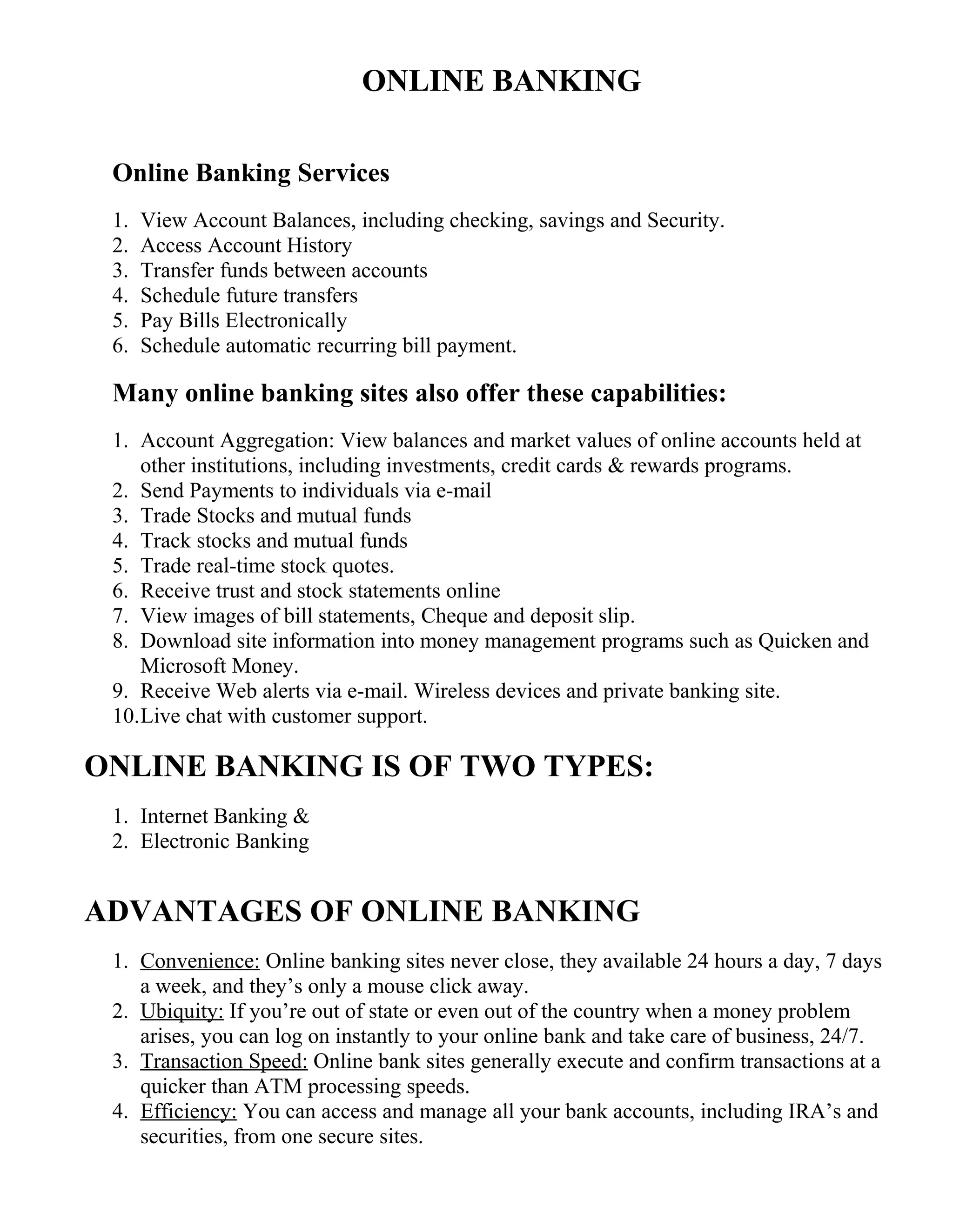 ONLINE BANKING
Online Banking Services
1. View Account Balances, including checking, savings and Security.
2. Access Account History
3. Transfer funds between accounts
4. Schedule future transfers
5. Pay Bills Electronically
6. Schedule automatic recurring bill payment.
Many online banking sites also offer these capabilities:
1. Account Aggregation: View balances and market values of online accounts held at
other institutions, including investments, credit cards & rewards programs.
2. Send Payments to individuals via e-mail
3. Trade Stocks and mutual funds
4. Track stocks and mutual funds
5. Trade real-time stock quotes.
6. Receive trust and stock statements online
7. View images of bill statements, Cheque and deposit slip.
8. Download site information into money management programs such as Quicken and
Microsoft Money.
9. Receive Web alerts via e-mail. Wireless devices and private banking site.
10.Live chat with customer support.
ONLINE BANKING IS OF TWO TYPES:
1. Internet Banking &
2. Electronic Banking
ADVANTAGES OF ONLINE BANKING
1. Convenience: Online banking sites never close, they available 24 hours a day, 7 days
a week, and they’s only a mouse click away.
2. Ubiquity: If you’re out of state or even out of the country when a money problem
arises, you can log on instantly to your online bank and take care of business, 24/7.
3. Transaction Speed: Online bank sites generally execute and confirm transactions at a
quicker than ATM processing speeds.
4. Efficiency: You can access and manage all your bank accounts, including IRA’s and
securities, from one secure sites.
 