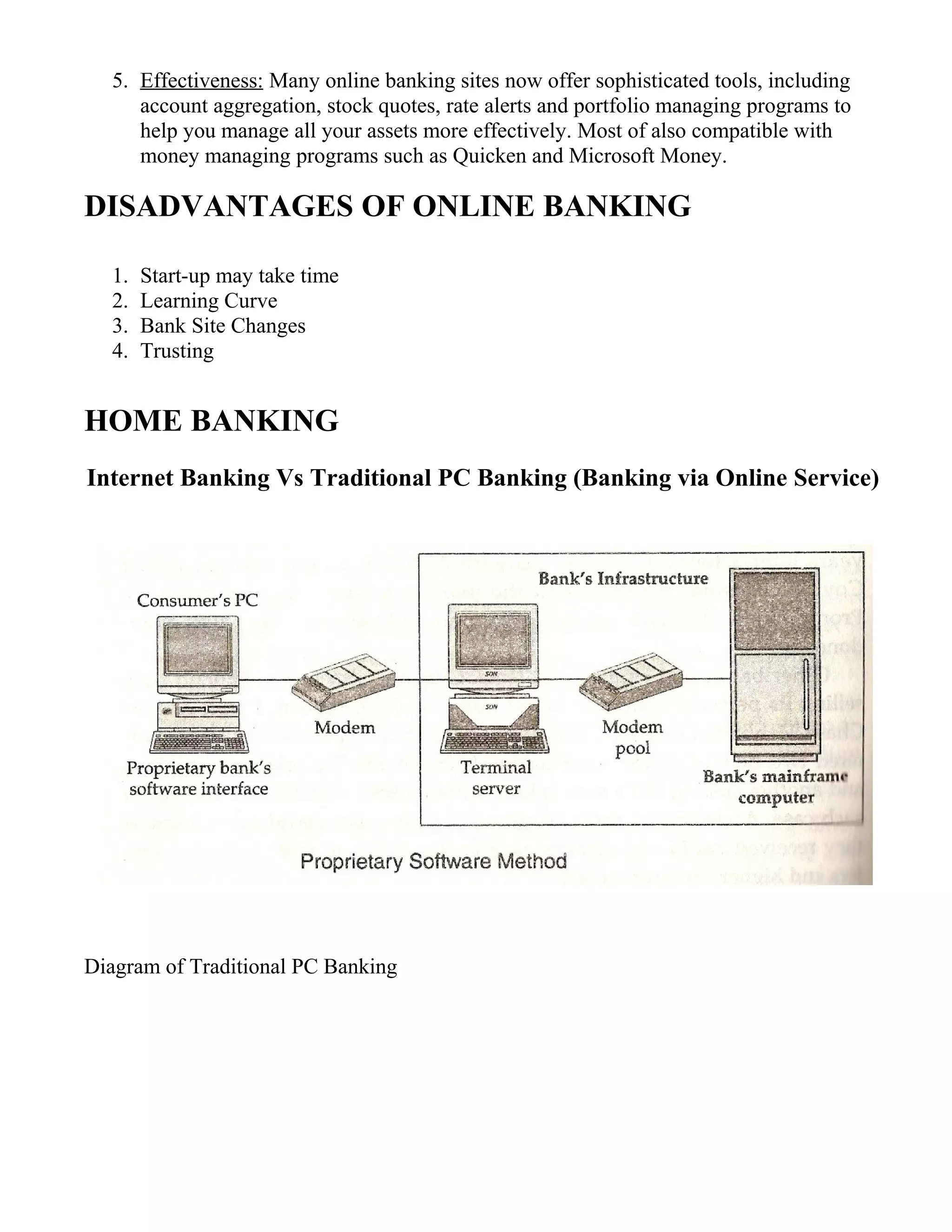 5. Effectiveness: Many online banking sites now offer sophisticated tools, including
account aggregation, stock quotes, rate alerts and portfolio managing programs to
help you manage all your assets more effectively. Most of also compatible with
money managing programs such as Quicken and Microsoft Money.
DISADVANTAGES OF ONLINE BANKING
1. Start-up may take time
2. Learning Curve
3. Bank Site Changes
4. Trusting
HOME BANKING
Internet Banking Vs Traditional PC Banking (Banking via Online Service)
Diagram of Traditional PC Banking
 