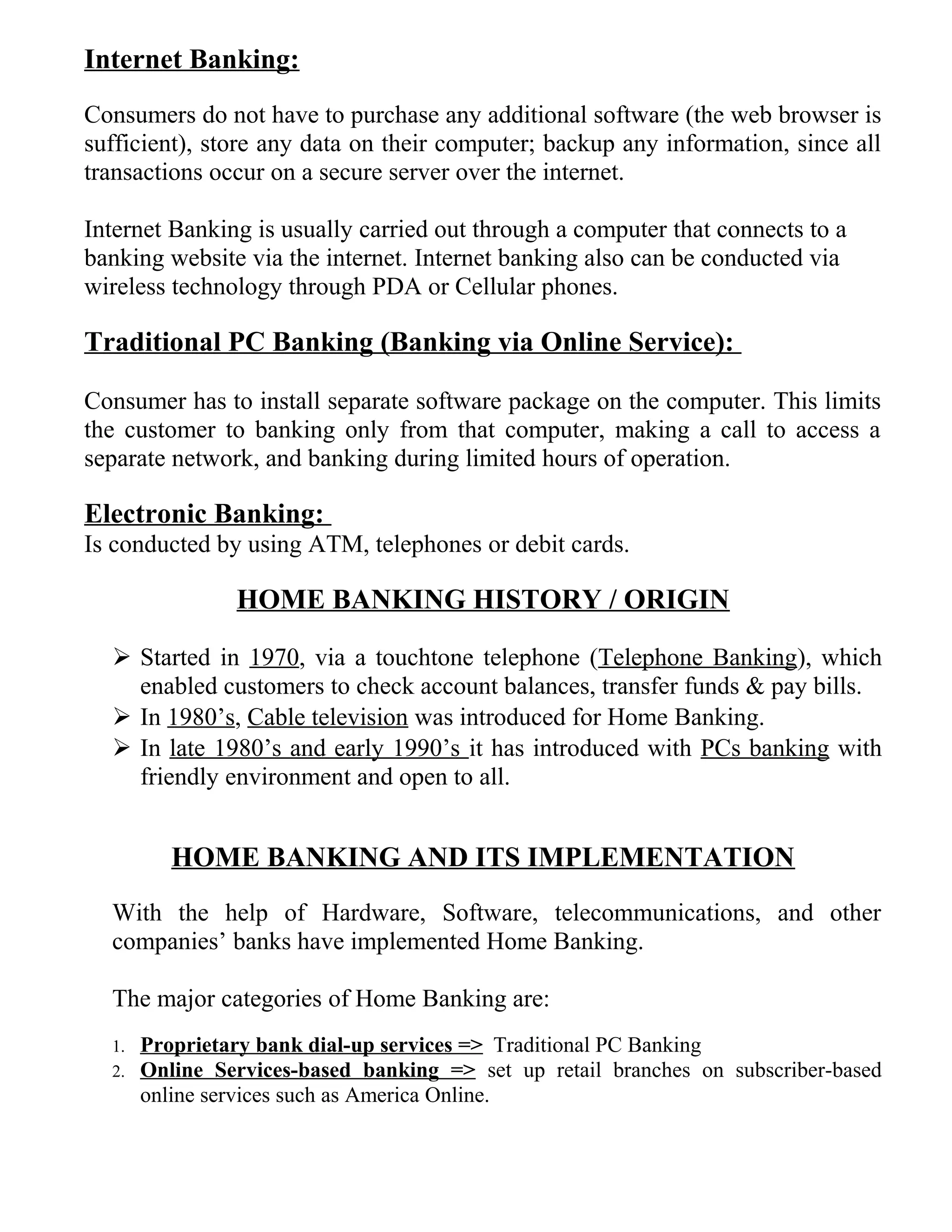 Internet Banking:
Consumers do not have to purchase any additional software (the web browser is
sufficient), store any data on their computer; backup any information, since all
transactions occur on a secure server over the internet.
Internet Banking is usually carried out through a computer that connects to a
banking website via the internet. Internet banking also can be conducted via
wireless technology through PDA or Cellular phones.
Traditional PC Banking (Banking via Online Service):
Consumer has to install separate software package on the computer. This limits
the customer to banking only from that computer, making a call to access a
separate network, and banking during limited hours of operation.
Electronic Banking:
Is conducted by using ATM, telephones or debit cards.
HOME BANKING HISTORY / ORIGIN
 Started in 1970, via a touchtone telephone (Telephone Banking), which
enabled customers to check account balances, transfer funds & pay bills.
 In 1980’s, Cable television was introduced for Home Banking.
 In late 1980’s and early 1990’s it has introduced with PCs banking with
friendly environment and open to all.
HOME BANKING AND ITS IMPLEMENTATION
With the help of Hardware, Software, telecommunications, and other
companies’ banks have implemented Home Banking.
The major categories of Home Banking are:
1. Proprietary bank dial-up services => Traditional PC Banking
2. Online Services-based banking => set up retail branches on subscriber-based
online services such as America Online.
 