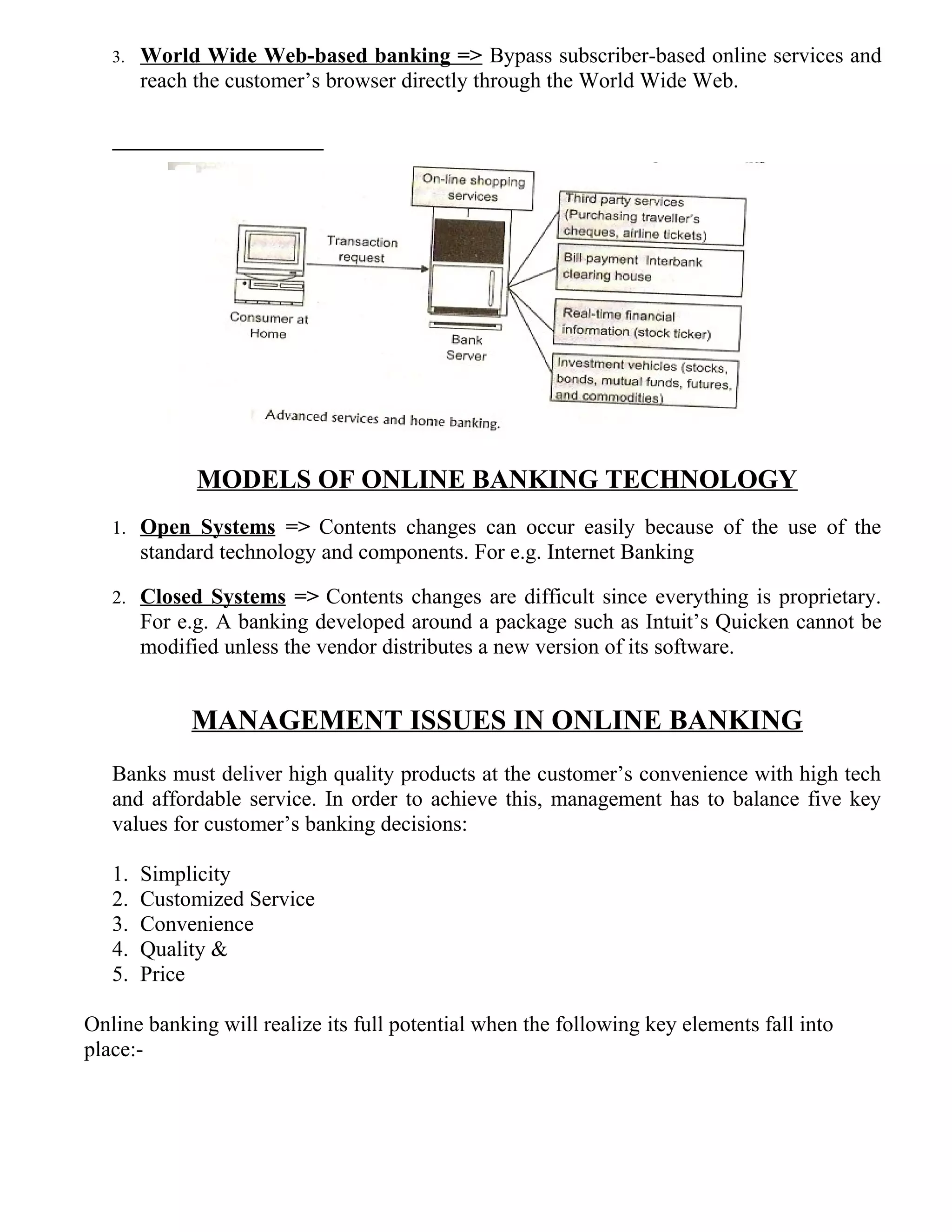 3. World Wide Web-based banking => Bypass subscriber-based online services and
reach the customer’s browser directly through the World Wide Web.
MODELS OF ONLINE BANKING TECHNOLOGY
1. Open Systems => Contents changes can occur easily because of the use of the
standard technology and components. For e.g. Internet Banking
2. Closed Systems => Contents changes are difficult since everything is proprietary.
For e.g. A banking developed around a package such as Intuit’s Quicken cannot be
modified unless the vendor distributes a new version of its software.
MANAGEMENT ISSUES IN ONLINE BANKING
Banks must deliver high quality products at the customer’s convenience with high tech
and affordable service. In order to achieve this, management has to balance five key
values for customer’s banking decisions:
1. Simplicity
2. Customized Service
3. Convenience
4. Quality &
5. Price
Online banking will realize its full potential when the following key elements fall into
place:-
 