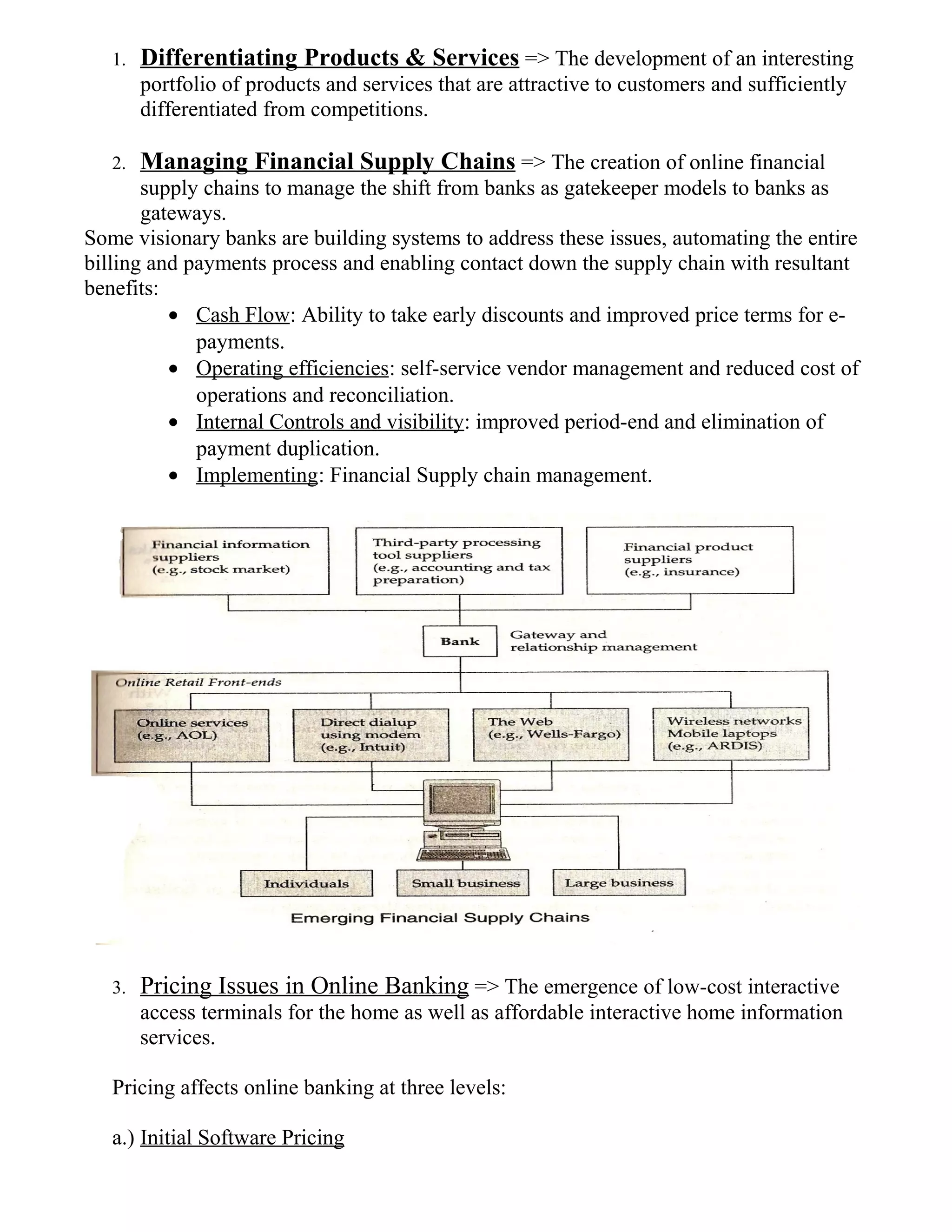 1. Differentiating Products & Services => The development of an interesting
portfolio of products and services that are attractive to customers and sufficiently
differentiated from competitions.
2. Managing Financial Supply Chains => The creation of online financial
supply chains to manage the shift from banks as gatekeeper models to banks as
gateways.
Some visionary banks are building systems to address these issues, automating the entire
billing and payments process and enabling contact down the supply chain with resultant
benefits:
• Cash Flow: Ability to take early discounts and improved price terms for e-
payments.
• Operating efficiencies: self-service vendor management and reduced cost of
operations and reconciliation.
• Internal Controls and visibility: improved period-end and elimination of
payment duplication.
• Implementing: Financial Supply chain management.
3. Pricing Issues in Online Banking => The emergence of low-cost interactive
access terminals for the home as well as affordable interactive home information
services.
Pricing affects online banking at three levels:
a.) Initial Software Pricing
 