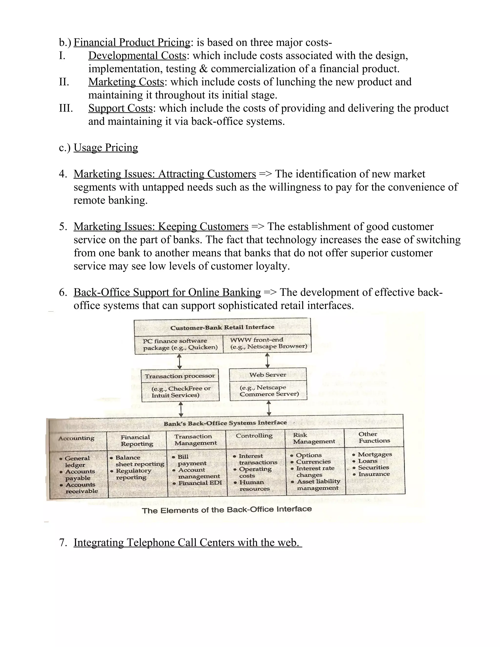 b.) Financial Product Pricing: is based on three major costs-
I. Developmental Costs: which include costs associated with the design,
implementation, testing & commercialization of a financial product.
II. Marketing Costs: which include costs of lunching the new product and
maintaining it throughout its initial stage.
III. Support Costs: which include the costs of providing and delivering the product
and maintaining it via back-office systems.
c.) Usage Pricing
4. Marketing Issues: Attracting Customers => The identification of new market
segments with untapped needs such as the willingness to pay for the convenience of
remote banking.
5. Marketing Issues: Keeping Customers => The establishment of good customer
service on the part of banks. The fact that technology increases the ease of switching
from one bank to another means that banks that do not offer superior customer
service may see low levels of customer loyalty.
6. Back-Office Support for Online Banking => The development of effective back-
office systems that can support sophisticated retail interfaces.
7. Integrating Telephone Call Centers with the web.
 