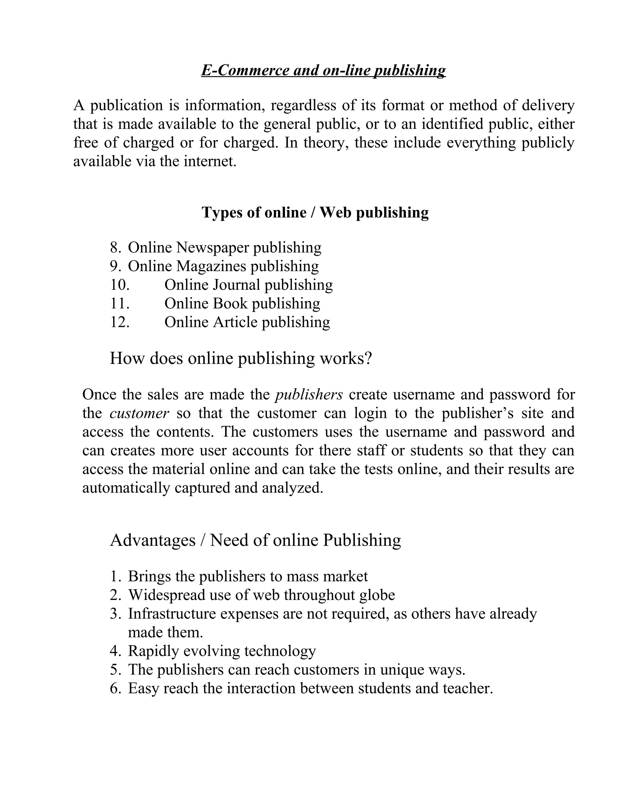 E-Commerce and on-line publishing
A publication is information, regardless of its format or method of delivery
that is made available to the general public, or to an identified public, either
free of charged or for charged. In theory, these include everything publicly
available via the internet.
Types of online / Web publishing
8. Online Newspaper publishing
9. Online Magazines publishing
10. Online Journal publishing
11. Online Book publishing
12. Online Article publishing
How does online publishing works?
Once the sales are made the publishers create username and password for
the customer so that the customer can login to the publisher’s site and
access the contents. The customers uses the username and password and
can creates more user accounts for there staff or students so that they can
access the material online and can take the tests online, and their results are
automatically captured and analyzed.
Advantages / Need of online Publishing
1. Brings the publishers to mass market
2. Widespread use of web throughout globe
3. Infrastructure expenses are not required, as others have already
made them.
4. Rapidly evolving technology
5. The publishers can reach customers in unique ways.
6. Easy reach the interaction between students and teacher.
 