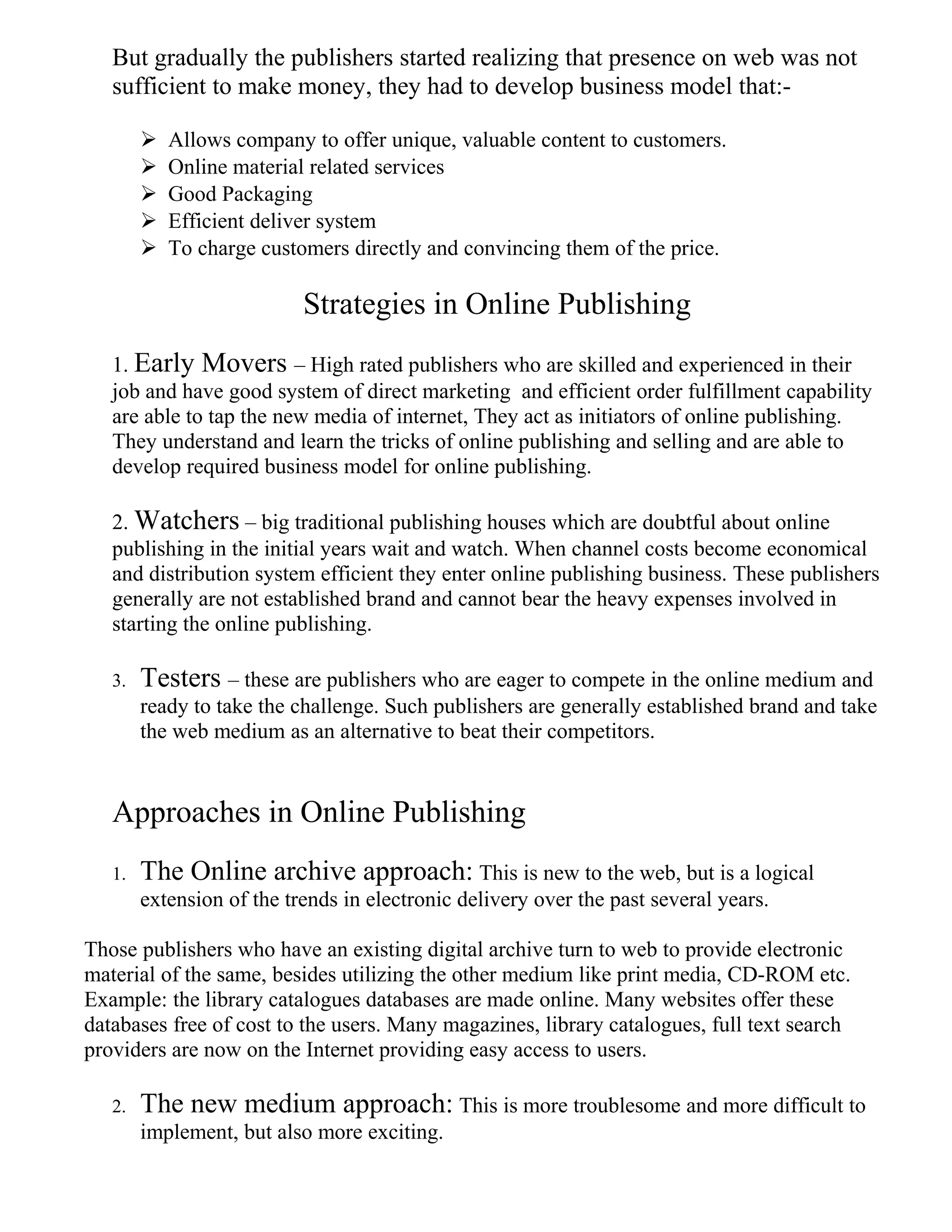 But gradually the publishers started realizing that presence on web was not
sufficient to make money, they had to develop business model that:-
 Allows company to offer unique, valuable content to customers.
 Online material related services
 Good Packaging
 Efficient deliver system
 To charge customers directly and convincing them of the price.
Strategies in Online Publishing
1. Early Movers – High rated publishers who are skilled and experienced in their
job and have good system of direct marketing and efficient order fulfillment capability
are able to tap the new media of internet, They act as initiators of online publishing.
They understand and learn the tricks of online publishing and selling and are able to
develop required business model for online publishing.
2. Watchers – big traditional publishing houses which are doubtful about online
publishing in the initial years wait and watch. When channel costs become economical
and distribution system efficient they enter online publishing business. These publishers
generally are not established brand and cannot bear the heavy expenses involved in
starting the online publishing.
3. Testers – these are publishers who are eager to compete in the online medium and
ready to take the challenge. Such publishers are generally established brand and take
the web medium as an alternative to beat their competitors.
Approaches in Online Publishing
1. The Online archive approach: This is new to the web, but is a logical
extension of the trends in electronic delivery over the past several years.
Those publishers who have an existing digital archive turn to web to provide electronic
material of the same, besides utilizing the other medium like print media, CD-ROM etc.
Example: the library catalogues databases are made online. Many websites offer these
databases free of cost to the users. Many magazines, library catalogues, full text search
providers are now on the Internet providing easy access to users.
2. The new medium approach: This is more troublesome and more difficult to
implement, but also more exciting.
 