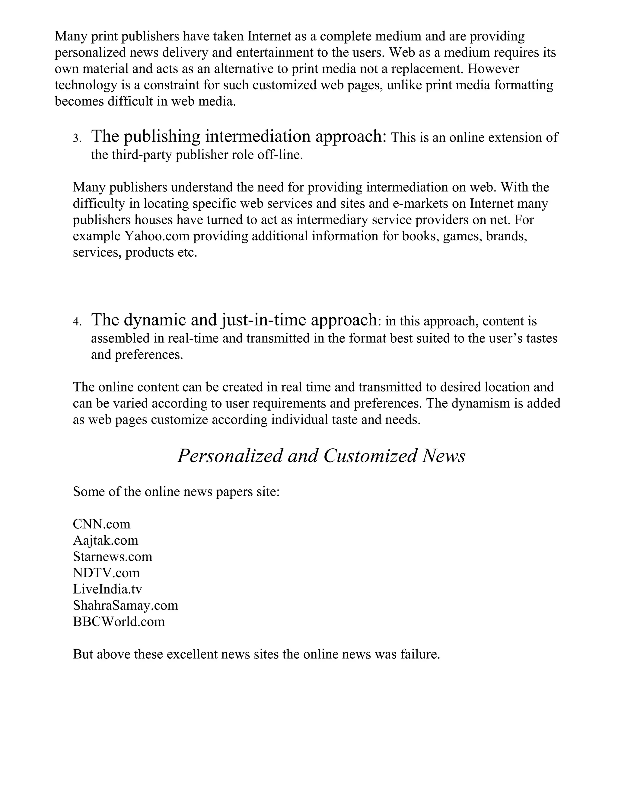 Many print publishers have taken Internet as a complete medium and are providing
personalized news delivery and entertainment to the users. Web as a medium requires its
own material and acts as an alternative to print media not a replacement. However
technology is a constraint for such customized web pages, unlike print media formatting
becomes difficult in web media.
3. The publishing intermediation approach: This is an online extension of
the third-party publisher role off-line.
Many publishers understand the need for providing intermediation on web. With the
difficulty in locating specific web services and sites and e-markets on Internet many
publishers houses have turned to act as intermediary service providers on net. For
example Yahoo.com providing additional information for books, games, brands,
services, products etc.
4. The dynamic and just-in-time approach: in this approach, content is
assembled in real-time and transmitted in the format best suited to the user’s tastes
and preferences.
The online content can be created in real time and transmitted to desired location and
can be varied according to user requirements and preferences. The dynamism is added
as web pages customize according individual taste and needs.
Personalized and Customized News
Some of the online news papers site:
CNN.com
Aajtak.com
Starnews.com
NDTV.com
LiveIndia.tv
ShahraSamay.com
BBCWorld.com
But above these excellent news sites the online news was failure.
 