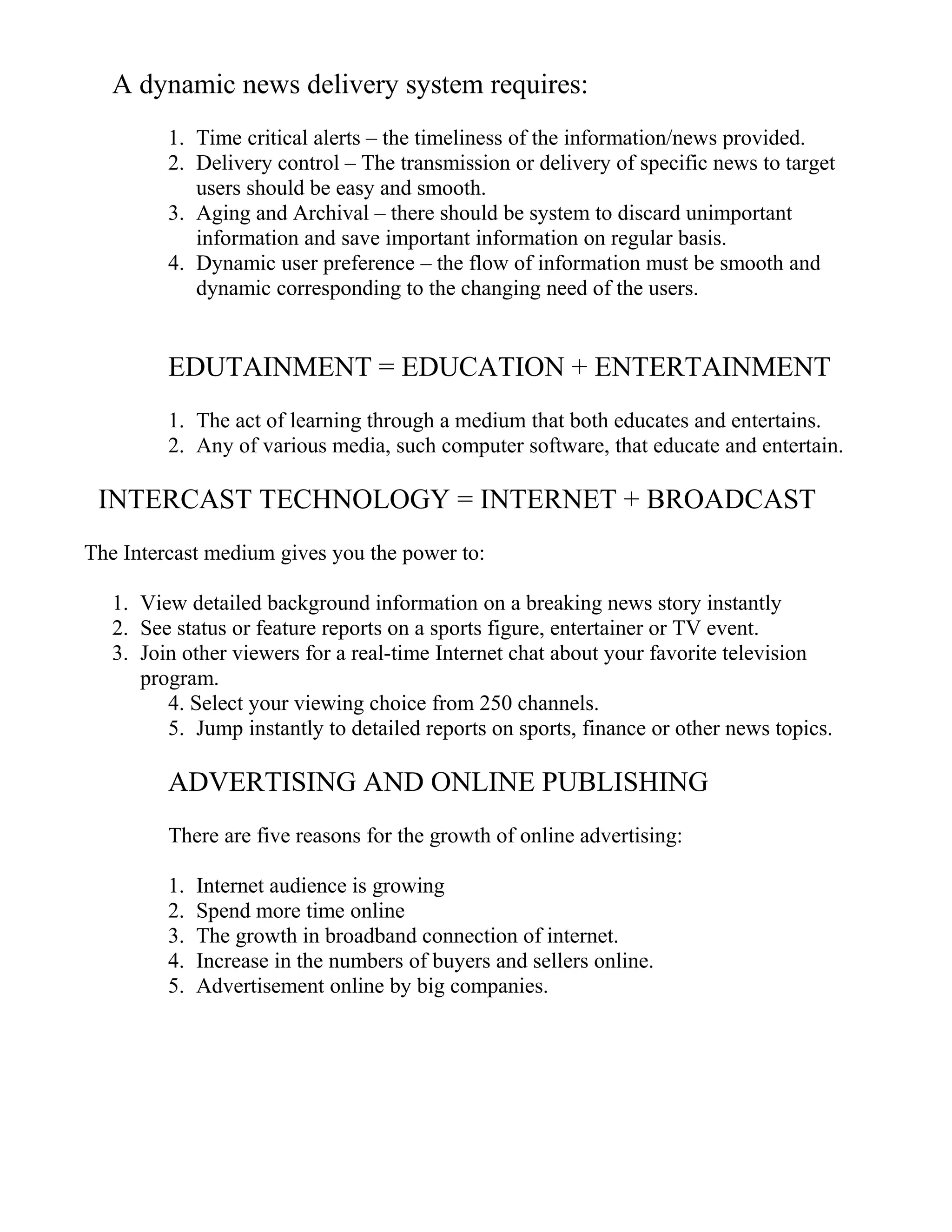 A dynamic news delivery system requires:
1. Time critical alerts – the timeliness of the information/news provided.
2. Delivery control – The transmission or delivery of specific news to target
users should be easy and smooth.
3. Aging and Archival – there should be system to discard unimportant
information and save important information on regular basis.
4. Dynamic user preference – the flow of information must be smooth and
dynamic corresponding to the changing need of the users.
EDUTAINMENT = EDUCATION + ENTERTAINMENT
1. The act of learning through a medium that both educates and entertains.
2. Any of various media, such computer software, that educate and entertain.
INTERCAST TECHNOLOGY = INTERNET + BROADCAST
The Intercast medium gives you the power to:
1. View detailed background information on a breaking news story instantly
2. See status or feature reports on a sports figure, entertainer or TV event.
3. Join other viewers for a real-time Internet chat about your favorite television
program.
4. Select your viewing choice from 250 channels.
5. Jump instantly to detailed reports on sports, finance or other news topics.
ADVERTISING AND ONLINE PUBLISHING
There are five reasons for the growth of online advertising:
1. Internet audience is growing
2. Spend more time online
3. The growth in broadband connection of internet.
4. Increase in the numbers of buyers and sellers online.
5. Advertisement online by big companies.
 