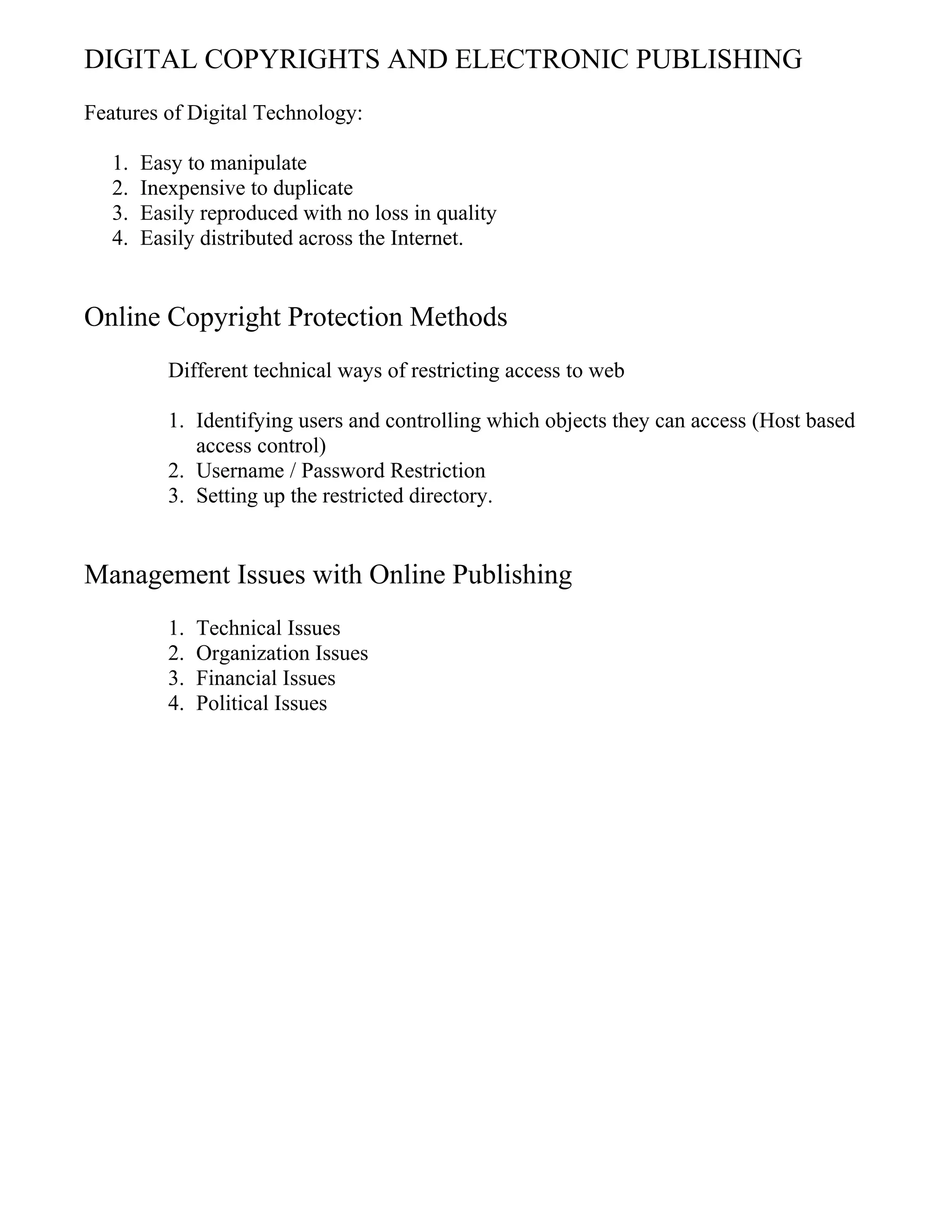 DIGITAL COPYRIGHTS AND ELECTRONIC PUBLISHING
Features of Digital Technology:
1. Easy to manipulate
2. Inexpensive to duplicate
3. Easily reproduced with no loss in quality
4. Easily distributed across the Internet.
Online Copyright Protection Methods
Different technical ways of restricting access to web
1. Identifying users and controlling which objects they can access (Host based
access control)
2. Username / Password Restriction
3. Setting up the restricted directory.
Management Issues with Online Publishing
1. Technical Issues
2. Organization Issues
3. Financial Issues
4. Political Issues
 
