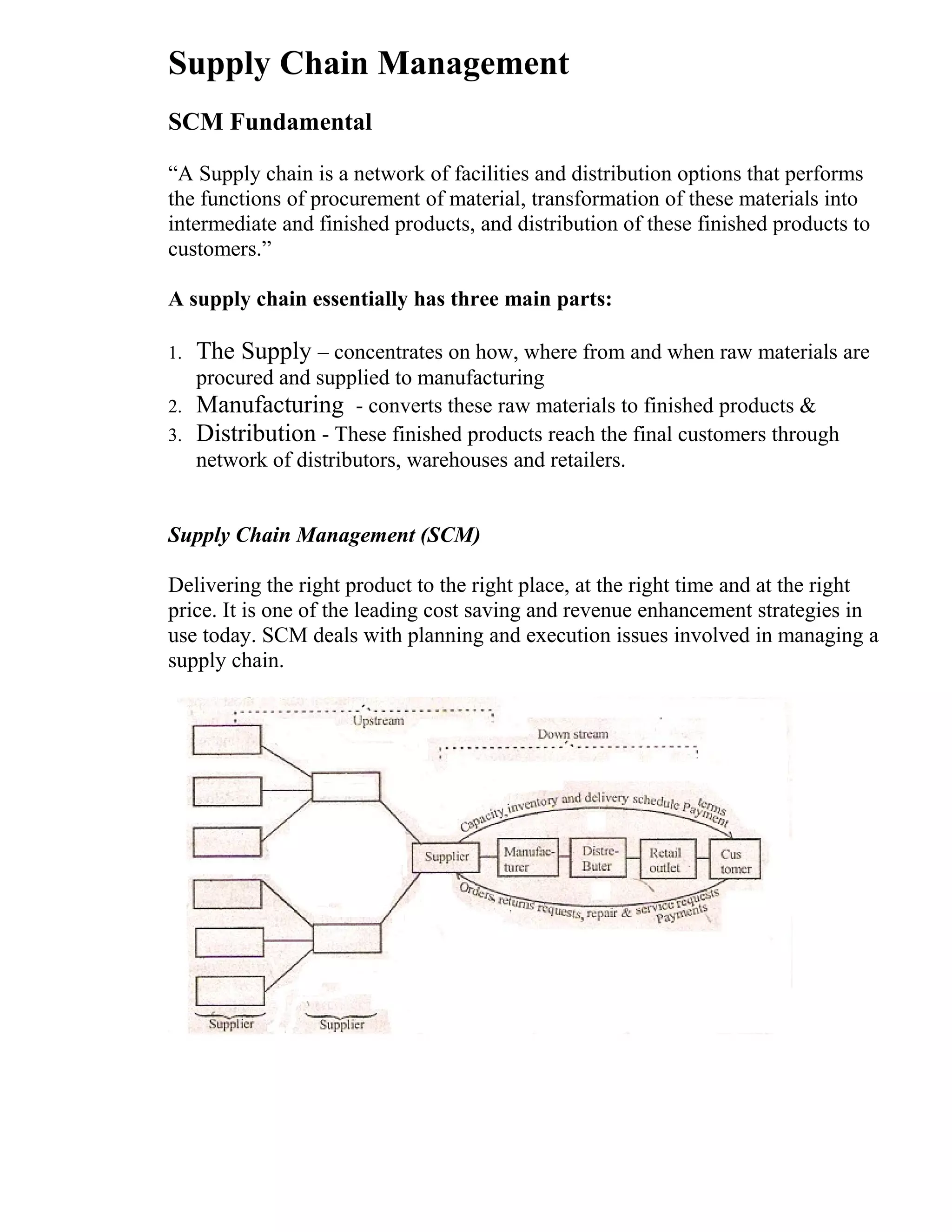 Supply Chain Management
SCM Fundamental
“A Supply chain is a network of facilities and distribution options that performs
the functions of procurement of material, transformation of these materials into
intermediate and finished products, and distribution of these finished products to
customers.”
A supply chain essentially has three main parts:
1. The Supply – concentrates on how, where from and when raw materials are
procured and supplied to manufacturing
2. Manufacturing - converts these raw materials to finished products &
3. Distribution - These finished products reach the final customers through
network of distributors, warehouses and retailers.
Supply Chain Management (SCM)
Delivering the right product to the right place, at the right time and at the right
price. It is one of the leading cost saving and revenue enhancement strategies in
use today. SCM deals with planning and execution issues involved in managing a
supply chain.
 