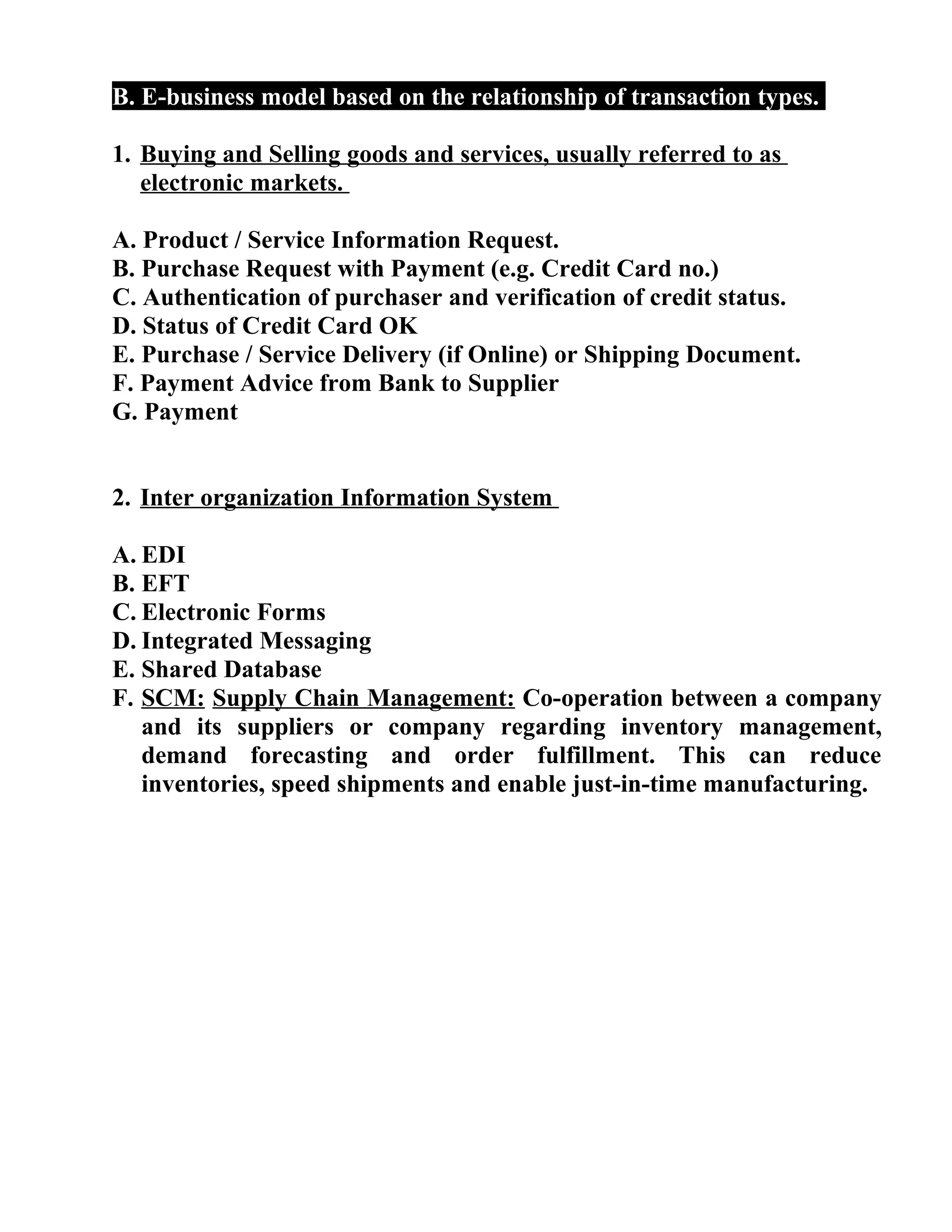 B. E-business model based on the relationship of transaction types.
1. Buying and Selling goods and services, usually referred to as
electronic markets.
A. Product / Service Information Request.
B. Purchase Request with Payment (e.g. Credit Card no.)
C. Authentication of purchaser and verification of credit status.
D. Status of Credit Card OK
E. Purchase / Service Delivery (if Online) or Shipping Document.
F. Payment Advice from Bank to Supplier
G. Payment
2. Inter organization Information System
A. EDI
B. EFT
C. Electronic Forms
D. Integrated Messaging
E. Shared Database
F. SCM: Supply Chain Management: Co-operation between a company
and its suppliers or company regarding inventory management,
demand forecasting and order fulfillment. This can reduce
inventories, speed shipments and enable just-in-time manufacturing.
 