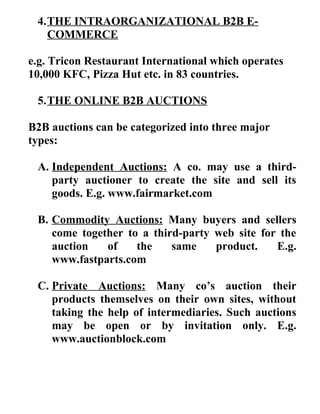 4.THE INTRAORGANIZATIONAL B2B E-
COMMERCE
e.g. Tricon Restaurant International which operates
10,000 KFC, Pizza Hut etc. in 83 countries.
5.THE ONLINE B2B AUCTIONS
B2B auctions can be categorized into three major
types:
A. Independent Auctions: A co. may use a third-
party auctioner to create the site and sell its
goods. E.g. www.fairmarket.com
B. Commodity Auctions: Many buyers and sellers
come together to a third-party web site for the
auction of the same product. E.g.
www.fastparts.com
C. Private Auctions: Many co’s auction their
products themselves on their own sites, without
taking the help of intermediaries. Such auctions
may be open or by invitation only. E.g.
www.auctionblock.com
 