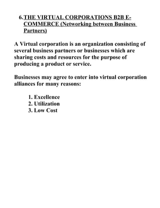 6.THE VIRTUAL CORPORATIONS B2B E-
COMMERCE (Networking between Business
Partners)
A Virtual corporation is an organization consisting of
several business partners or businesses which are
sharing costs and resources for the purpose of
producing a product or service.
Businesses may agree to enter into virtual corporation
alliances for many reasons:
1. Excellence
2. Utilization
3. Low Cost
 