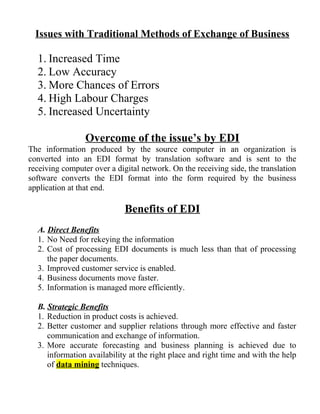 Issues with Traditional Methods of Exchange of Business
1. Increased Time
2. Low Accuracy
3. More Chances of Errors
4. High Labour Charges
5. Increased Uncertainty
Overcome of the issue’s by EDI
The information produced by the source computer in an organization is
converted into an EDI format by translation software and is sent to the
receiving computer over a digital network. On the receiving side, the translation
software converts the EDI format into the form required by the business
application at that end.
Benefits of EDI
A. Direct Benefits
1. No Need for rekeying the information
2. Cost of processing EDI documents is much less than that of processing
the paper documents.
3. Improved customer service is enabled.
4. Business documents move faster.
5. Information is managed more efficiently.
B. Strategic Benefits
1. Reduction in product costs is achieved.
2. Better customer and supplier relations through more effective and faster
communication and exchange of information.
3. More accurate forecasting and business planning is achieved due to
information availability at the right place and right time and with the help
of data mining techniques.
 
