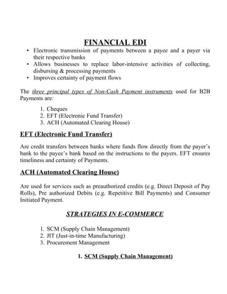 FINANCIAL EDI
• Electronic transmission of payments between a payee and a payer via
their respective banks
• Allows businesses to replace labor-intensive activities of collecting,
disbursing & processing payments
• Improves certainty of payment flows
The three principal types of Non-Cash Payment instruments used for B2B
Payments are:
1. Cheques
2. EFT (Electronic Fund Transfer)
3. ACH (Automated Clearing House)
EFT (Electronic Fund Transfer)
Are credit transfers between banks where funds flow directly from the payer’s
bank to the payee’s bank based on the instructions to the payers. EFT ensures
timeliness and certainty of Payments.
ACH (Automated Clearing House)
Are used for services such as preauthorized credits (e.g. Direct Deposit of Pay
Rolls), Pre authorized Debits (e.g. Repetitive Bill Payments) and Consumer
Initiated Payment.
STRATEGIES IN E-COMMERCE
1. SCM (Supply Chain Management)
2. JIT (Just-in-time Manufacturing)
3. Procurement Management
1. SCM (Supply Chain Management)
 