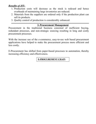 Benefits of JIT:
1. Production costs will decrease as the stock is redcued and hence
overheads of maintaining large inventories are reduced.
2. Materials from the suppliers are ordered only if the production plant can
sell its products.
3. Quality control of production is considerably enhanced.
3. Procurement Management
Procurement in the traditional business consisted of inefficient buying,
redundant processes, and non-strategic sourcing resulting in long and costly
procurement processes.
With the increase use of the e-commerce, easy-to-use web based procurement
applications have helped to make the procurement process more efficient and
less costly.
E-Procurement has shifted from paper-based processes to automation, thereby
increasing efficiency and effectiveness.
E-PROCUREMENT CHAIN
 