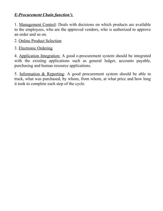 E-Procurement Chain function’s
1. Management Control: Deals with decisions on which products are available
to the employees, who are the approved vendors, who is authorized to approve
an order and so on.
2. Online Product Selection
3. Electronic Ordering
4. Application Integration: A good e-procurement system should be integrated
with the existing applications such as general ledger, accounts payable,
purchasing and human resource applications.
5. Information & Reporting: A good procurement system should be able to
track, what was purchased, by whom, from whom, at what price and how long
it took to complete each step of the cycle.
 