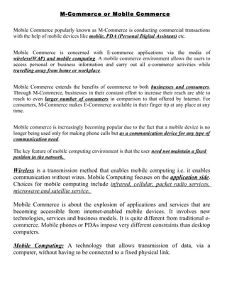 M-Commerce or Mobile Commerce
Mobile Commerce popularly known as M-Commerce is conducting commercial transactions
with the help of mobile devices like mobile, PDA (Personal Digital Assistant) etc.
Mobile Commerce is concerned with E-commerce applications via the media of
wireless(WAP) and mobile computing. A mobile commerce environment allows the users to
access personal or business information and carry out all e-commerce activities while
travelling away from home or workplace.
Mobile Commerce extends the benefits of ecommerce to both businesses and consumers.
Through M-Commerce, businesses in their constant effort to increase their reach are able to
reach to even larger number of consumers in comparison to that offered by Internet. For
consumers, M-Commerce makes E-Commerce available in their finger tip at any place at any
time.
Mobile commerce is increasingly becoming popular due to the fact that a mobile device is no
longer being used only for making phone calls but as a communication device for any type of
communication need.
The key feature of mobile computing environment is that the user need not maintain a fixed
position in the network.
Wireless is a transmission method that enables mobile computing i.e. it enables
communication without wires. Mobile Computing focuses on the application side.
Choices for mobile computing include infrared, cellular, packet radio services,
microwave and satellite service.
Mobile Commerce is about the explosion of applications and services that are
becoming accessible from internet-enabled mobile devices. It involves new
technologies, services and business models. It is quite different from traditional e-
commerce. Mobile phones or PDAs impose very different constraints than desktop
computers.
Mobile Computing: A technology that allows transmission of data, via a
computer, without having to be connected to a fixed physical link.
 
