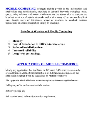 MOBILE COMPUTING connects mobile people to the information and
applications they need-anytime, anywhere on demand. Move the workplace to any
space, using wireless and voice middleware on the server side to support the
broadest spectrum of mobile networks and a wide array of devices on the client
side. Enable users of telephones, wired or wireless, to conduct business
transactions or access information simply by speaking.
Benefits of Wireless and Mobile Computing
1 Mobility
2 Ease of Installation in difficult-to-wire areas
3 Reduced installation time
4 Increased reliability
5 Long-term cost savings.
APPLICATIONS OF MOBILE COMMERCE
Ideally any application that is offered on PC based E-Commerce can also be
offered through Mobile Commerce; but it will depend on usefulness of the
application whether it will be successful on Mobile commerce.
The key factors which will dictate the success of an M-Commerce application are:
1) Urgency of the online service/information
2) Convenience and
3) Location based information/service requirement.
 