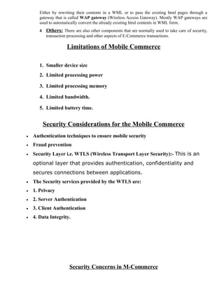 Either by rewriting their contents in a WML or to pass the existing html pages through a
gateway that is called WAP gateway (Wireless Access Gateway). Mostly WAP gateways are
used to automatically convert the already existing html contents in WML form.
4 Others: There are also other components that are normally used to take care of security,
transaction processing and other aspects of E-Commerce transactions.
Limitations of Mobile Commerce
1. Smaller device size
2. Limited processing power
3. Limited processing memory
4. Limited bandwidth.
5. Limited battery time.
Security Considerations for the Mobile Commerce
• Authentication techniques to ensure mobile security
• Fraud prevention
• Security Layer i.e. WTLS (Wireless Transport Layer Security):- This is an
optional layer that provides authentication, confidentiality and
secures connections between applications.
• The Security services provided by the WTLS are:
• 1. Privacy
• 2. Server Authentication
• 3. Client Authentication
• 4. Data Integrity.
Security Concerns in M-Commerce
 