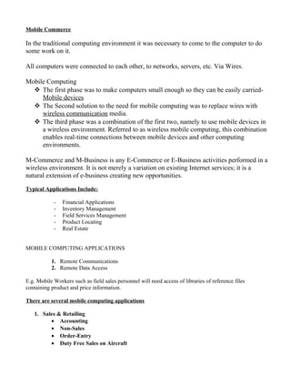 Mobile Commerce
In the traditional computing environment it was necessary to come to the computer to do
some work on it.
All computers were connected to each other, to networks, servers, etc. Via Wires.
Mobile Computing
 The first phase was to make computers small enough so they can be easily carried-
Mobile devices
 The Second solution to the need for mobile computing was to replace wires with
wireless communication media.
 The third phase was a combination of the first two, namely to use mobile devices in
a wireless environment. Referred to as wireless mobile computing, this combination
enables real-time connections between mobile devices and other computing
environments.
M-Commerce and M-Business is any E-Commerce or E-Business activities performed in a
wireless environment. It is not merely a variation on existing Internet services; it is a
natural extension of e-business creating new opportunities.
Typical Applications Include:
- Financial Applications
- Inventory Management
- Field Services Management
- Product Locating
- Real Estate
MOBILE COMPUTING APPLICATIONS
1. Remote Communications
2. Remote Data Access
E.g. Mobile Workers such as field sales personnel will need access of libraries of reference files
containing product and price information.
There are several mobile computing applications
1. Sales & Retailing
• Accounting
• Non-Sales
• Order-Entry
• Duty Free Sales on Aircraft
 