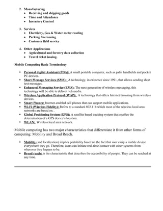 2. Manufacturing
• Receiving and shipping goods
• Time and Attendance
• Inventory Control
3. Services
• Electricity, Gas & Water meter reading
• Parking fine issuing
• Customer field service
4. Other Applications
• Agricultural and forestry data collection
• Travel ticket issuing.
Mobile Computing Basic Terminology
 Personal digital Assistant (PDA): A small portable computer, such as palm handhelds and pocket
PC devices.
 Short Message Services (SMS): A technology, in existence since 1991, that allows sending short
text messages.
 Enhanced Messaging Service (EMS): The next generation of wireless messaging, this
technology will be able to deliver rich media.
 Wireless Application Protocol (WAP): A technology that offers Internet browsing from wireless
devices.
 Smart Phones: Internet-enabled cell phones that can support mobile applications.
 Wi-Fi (Wireless Fidelity): Refers to a standard 802.11b which most of the wireless local area
networks are based on.
 Global Positioning System (GPS): A satellite based tracking system that enables the
determination of a GPS device’s location.
 WLAN: Wireless local area network.
Mobile computing has two major characteristics that differentiate it from other forms of
computing: Mobility and Broad Reach.
 Mobility (and localization) implies portability based on the fact that user carry a mobile device
everywhere they go. Therefore, users can initiate real-time contact with other systems from
wherever they happen to be.
 Broad reach: is the characteristic that describes the accessibility of people. They can be reached at
any time.
 