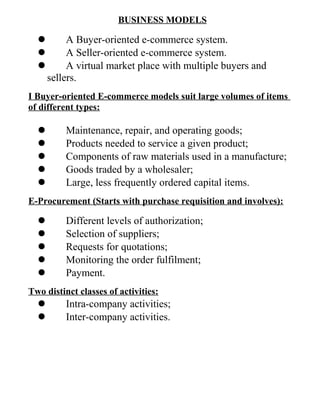 BUSINESS MODELS
 A Buyer-oriented e-commerce system.
 A Seller-oriented e-commerce system.
 A virtual market place with multiple buyers and
sellers.
I Buyer-oriented E-commerce models suit large volumes of items
of different types:
 Maintenance, repair, and operating goods;
 Products needed to service a given product;
 Components of raw materials used in a manufacture;
 Goods traded by a wholesaler;
 Large, less frequently ordered capital items.
E-Procurement (Starts with purchase requisition and involves):
 Different levels of authorization;
 Selection of suppliers;
 Requests for quotations;
 Monitoring the order fulfilment;
 Payment.
Two distinct classes of activities:
 Intra-company activities;
 Inter-company activities.
 
