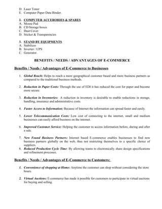 D. Laser Toner
E. Computer Paper Data Binder.
2. COMPUTER ACCERORIES & SPARES
A. Mouse Pad
B. CD Storage boxes
C. Dust Cover
D. Sticker & Transparencies
3. STAND BY EQUIPMENTS
A. Stabilizer
B. Inverter / UPS
C. Generator.
BENEFITS / NEEDS / ADVANTAGES OF E-COMMERCE
Benefits / Needs / Advantages of E-Commerce to Businesses
1. Global Reach: Helps to reach a more geographical customer based and more business partners as
compared to the traditional business methods.
2. Reduction in Paper Costs: Through the use of EDI it has reduced the cost for paper and become
more secure.
3. Reduction in Inventories: A reduction in inventory is desirable to enable reductions in storage,
handling, insurance and administrative costs.
4. Faster Access to Information: Because of Internet the information can spread faster and easily.
5. Lower Telecommunication Costs: Low cost of connecting to the internet, small and medium
businesses can easily afford business on the internet.
6. Improved Customer Service: Helping the customer to access information before, during and after
a sale.
7. New Found Business Partners: Internet based E-commerce enables businesses to find new
business partners globally on the web, thus not restricting themselves to a specific choice of
suppliers.
8. Reduced Production Cycle Time: By allowing teams to electronically share design specifications
and refinement processes.
Benefits / Needs / Advantages of E-Commerce to Customers:
1. Convenience of shopping at Home: Anytime the customer can shop without considering the store
hours.
2. Virtual Auctions: E-commerce has made it possible for customers to participate in virtual auctions
for buying and selling.
 