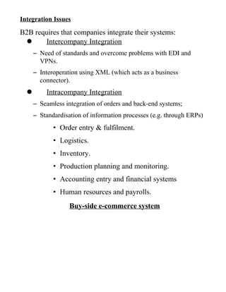 Integration Issues
B2B requires that companies integrate their systems:
 Intercompany Integration
– Need of standards and overcome problems with EDI and
VPNs.
– Interoperation using XML (which acts as a business
connector).
 Intracompany Integration
– Seamless integration of orders and back-end systems;
– Standardisation of information processes (e.g. through ERPs)
• Order entry & fulfilment.
• Logistics.
• Inventory.
• Production planning and monitoring.
• Accounting entry and financial systems
• Human resources and payrolls.
Buy-side e-commerce system
 