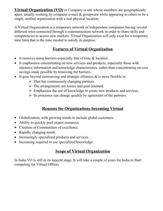 Virtual Organization (VO) or Company is one whose members are geographically
apart, usually working by computer e-mail & groupware while appearing to others to be a
single, unified organization with a real physical location.
A Virtual Organization is a temporary network of independent companies having several
different roles connected through a communication network in order to share skills and
competencies to access new markets. Virtual Organization will only exist for a temporary
time limit that is the time needed to satisfy its purpose.
Features of Virtual Organization
• It removes many barriers-especially that of time & location.
• It emphasizes concentrating on new services and products, especially those with
intensive information and knowledge characteristics, rather than concentrating on cost
savings made possible by removing the barriers.
• It goes beyond outsourcing and strategic alliances & is more flexible in:
 That has continuously changing partners.
 The arrangements are looses and goal oriented.
 Emphasizes the use of knowledge to create new products and services.
 Its processes can change quickly by agreement of the partners.
Reasons for Organizations becoming Virtual
• Globalization, with growing trends to include global customers.
• Ability to quickly pool expert resources.
• Creation of Communities of excellence.
• Rapidly changing needs.
• Increasingly specialized products and services.
• Increasing required to use specialized knowledge.
Scope of Virtual Organization
In India VO is still in its nascent stage. It will take a couple of years for India to Start
competing for Virtual Offices.
 