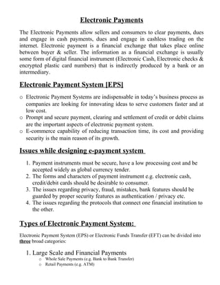 Electronic Payments
The Electronic Payments allow sellers and consumers to clear payments, dues
and engage in cash payments, dues and engage in cashless trading on the
internet. Electronic payment is a financial exchange that takes place online
between buyer & seller. The information as a financial exchange is usually
some form of digital financial instrument (Electronic Cash, Electronic checks &
encrypted plastic card numbers) that is indirectly produced by a bank or an
intermediary.
Electronic Payment System [EPS]
o Electronic Payment Systems are indispensable in today’s business process as
companies are looking for innovating ideas to serve customers faster and at
low cost.
o Prompt and secure payment, clearing and settlement of credit or debit claims
are the important aspects of electronic payment system.
o E-commerce capability of reducing transaction time, its cost and providing
security is the main reason of its growth.
Issues while designing e-payment system
1. Payment instruments must be secure, have a low processing cost and be
accepted widely as global currency tender.
2. The forms and characters of payment instrument e.g. electronic cash,
credit/debit cards should be desirable to consumer.
3. The issues regarding privacy, fraud, mistakes, bank features should be
guarded by proper security features as authentication / privacy etc.
4. The issues regarding the protocols that connect one financial institution to
the other.
Types of Electronic Payment System:
Electronic Payment System (EPS) or Electronic Funds Transfer (EFT) can be divided into
three broad categories:
1. Large Scale and Financial Payments
o Whole Sale Payments (e.g. Bank to Bank Transfer)
o Retail Payments (e.g. ATM)
 