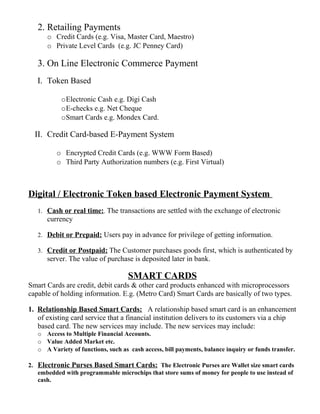2. Retailing Payments
o Credit Cards (e.g. Visa, Master Card, Maestro)
o Private Level Cards (e.g. JC Penney Card)
3. On Line Electronic Commerce Payment
I. Token Based
oElectronic Cash e.g. Digi Cash
oE-checks e.g. Net Cheque
oSmart Cards e.g. Mondex Card.
II. Credit Card-based E-Payment System
o Encrypted Credit Cards (e.g. WWW Form Based)
o Third Party Authorization numbers (e.g. First Virtual)
Digital / Electronic Token based Electronic Payment System
1. Cash or real time:. The transactions are settled with the exchange of electronic
currency
2. Debit or Prepaid: Users pay in advance for privilege of getting information.
3. Credit or Postpaid: The Customer purchases goods first, which is authenticated by
server. The value of purchase is deposited later in bank.
SMART CARDS
Smart Cards are credit, debit cards & other card products enhanced with microprocessors
capable of holding information. E.g. (Metro Card) Smart Cards are basically of two types.
1. Relationship Based Smart Cards: A relationship based smart card is an enhancement
of existing card service that a financial institution delivers to its customers via a chip
based card. The new services may include. The new services may include:
o Access to Multiple Financial Accounts.
o Value Added Market etc.
o A Variety of functions, such as cash access, bill payments, balance inquiry or funds transfer.
2. Electronic Purses Based Smart Cards: The Electronic Purses are Wallet size smart cards
embedded with programmable microchips that store sums of money for people to use instead of
cash.
 