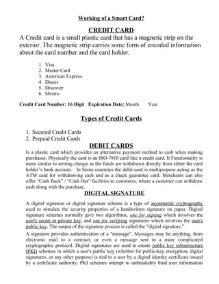 Working of a Smart Card?
CREDIT CARD
A Credit card is a small plastic card that has a magnetic strip on the
exterior. The magnetic strip carries some form of encoded information
about the card number and the card holder.
1. Visa
2. Master Card
3. American Express.
4. Diners
5. Discover
6. Mestro
Credit Card Number: 16 Digit Expiration Date: Month Year
Types of Credit Cards
1. Secured Credit Cards
2. Prepaid Credit Cards
DEBIT CARDS
Is a plastic card which provides an alternative payment method to cash when making
purchases. Physically the card is an ISO-7810 card like a credit card. It Functionality is
more similar to writing cheque as the funds are withdrawn directly from either the card
holder’s bank account. In Some countries the debit card is multipurpose acting as the
ATM card for withdrawing cash and as a check guarantee card. Merchants can also
offer “Cash Back” / “Cash Out” facilities to customers, where a customer can withdraw
cash along with the purchase.
DIGITAL SIGNATURE
A digital signature or digital signature scheme is a type of asymmetric cryptography
used to simulate the security properties of a handwritten signature on paper. Digital
signature schemes normally give two algorithms, one for signing which involves the
user's secret or private key, and one for verifying signatures which involves the user's
public key. The output of the signature process is called the "digital signature."
A signature provides authentication of a "message". Messages may be anything, from
electronic mail to a contract, or even a message sent in a more complicated
cryptographic protocol. Digital signatures are used to create public key infrastructure
(PKI) schemes in which a user's public key (whether for public-key encryption, digital
signatures, or any other purpose) is tied to a user by a digital identity certificate issued
by a certificate authority. PKI schemes attempt to unbreakably bind user information
 