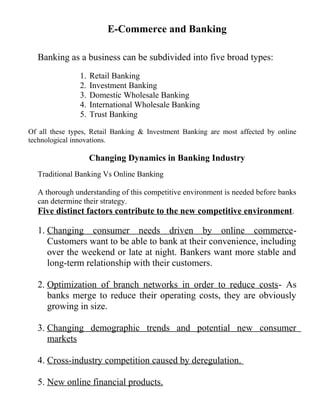 E-Commerce and Banking
Banking as a business can be subdivided into five broad types:
1. Retail Banking
2. Investment Banking
3. Domestic Wholesale Banking
4. International Wholesale Banking
5. Trust Banking
Of all these types, Retail Banking & Investment Banking are most affected by online
technological innovations.
Changing Dynamics in Banking Industry
Traditional Banking Vs Online Banking
A thorough understanding of this competitive environment is needed before banks
can determine their strategy.
Five distinct factors contribute to the new competitive environment.
1. Changing consumer needs driven by online commerce-
Customers want to be able to bank at their convenience, including
over the weekend or late at night. Bankers want more stable and
long-term relationship with their customers.
2. Optimization of branch networks in order to reduce costs- As
banks merge to reduce their operating costs, they are obviously
growing in size.
3. Changing demographic trends and potential new consumer
markets
4. Cross-industry competition caused by deregulation.
5. New online financial products.
 