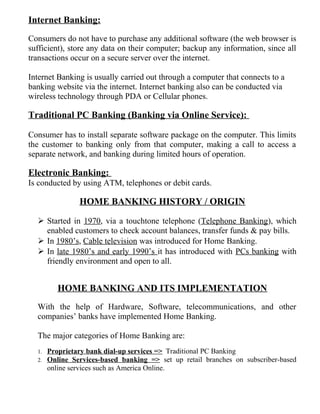 Internet Banking:
Consumers do not have to purchase any additional software (the web browser is
sufficient), store any data on their computer; backup any information, since all
transactions occur on a secure server over the internet.
Internet Banking is usually carried out through a computer that connects to a
banking website via the internet. Internet banking also can be conducted via
wireless technology through PDA or Cellular phones.
Traditional PC Banking (Banking via Online Service):
Consumer has to install separate software package on the computer. This limits
the customer to banking only from that computer, making a call to access a
separate network, and banking during limited hours of operation.
Electronic Banking:
Is conducted by using ATM, telephones or debit cards.
HOME BANKING HISTORY / ORIGIN
 Started in 1970, via a touchtone telephone (Telephone Banking), which
enabled customers to check account balances, transfer funds & pay bills.
 In 1980’s, Cable television was introduced for Home Banking.
 In late 1980’s and early 1990’s it has introduced with PCs banking with
friendly environment and open to all.
HOME BANKING AND ITS IMPLEMENTATION
With the help of Hardware, Software, telecommunications, and other
companies’ banks have implemented Home Banking.
The major categories of Home Banking are:
1. Proprietary bank dial-up services => Traditional PC Banking
2. Online Services-based banking => set up retail branches on subscriber-based
online services such as America Online.
 