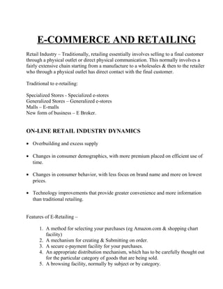 E-COMMERCE AND RETAILING
Retail Industry – Traditionally, retailing essentially involves selling to a final customer
through a physical outlet or direct physical communication. This normally involves a
fairly extensive chain starting from a manufacture to a wholesales & then to the retailer
who through a physical outlet has direct contact with the final customer.
Traditional to e-retailing:
Specialized Stores - Specialized e-stores
Generalized Stores – Generalized e-stores
Malls – E-malls
New form of business – E Broker.
ON-LINE RETAIL INDUSTRY DYNAMICS
• Overbuilding and excess supply
• Changes in consumer demographics, with more premium placed on efficient use of
time.
• Changes in consumer behavior, with less focus on brand name and more on lowest
prices.
• Technology improvements that provide greater convenience and more information
than traditional retailing.
Features of E-Retailing –
1. A method for selecting your purchases (eg Amazon.com & shopping chart
facility)
2. A mechanism for creating & Submitting on order.
3. A secure e-payment facility for your purchases.
4. An appropriate distribution mechanism, which has to be carefully thought out
for the particular category of goods that are being sold.
5. A browsing facility, normally by subject or by category.
 