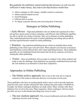 But gradually the publishers started realizing that presence on web was not
sufficient to make money, they had to develop business model that:-
 Allows company to offer unique, valuable content to customers.
 Online material related services
 Good Packaging
 Efficient deliver system
 To charge customers directly and convincing them of the price.
Strategies in Online Publishing
1. Early Movers – High rated publishers who are skilled and experienced in their
job and have good system of direct marketing and efficient order fulfillment capability
are able to tap the new media of internet, They act as initiators of online publishing.
They understand and learn the tricks of online publishing and selling and are able to
develop required business model for online publishing.
2. Watchers – big traditional publishing houses which are doubtful about online
publishing in the initial years wait and watch. When channel costs become economical
and distribution system efficient they enter online publishing business. These publishers
generally are not established brand and cannot bear the heavy expenses involved in
starting the online publishing.
3. Testers – these are publishers who are eager to compete in the online medium and
ready to take the challenge. Such publishers are generally established brand and take
the web medium as an alternative to beat their competitors.
Approaches in Online Publishing
1. The Online archive approach: This is new to the web, but is a logical
extension of the trends in electronic delivery over the past several years.
Those publishers who have an existing digital archive turn to web to provide electronic
material of the same, besides utilizing the other medium like print media, CD-ROM etc.
Example: the library catalogues databases are made online. Many websites offer these
databases free of cost to the users. Many magazines, library catalogues, full text search
providers are now on the Internet providing easy access to users.
2. The new medium approach: This is more troublesome and more difficult to
implement, but also more exciting.
 