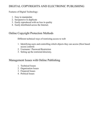 DIGITAL COPYRIGHTS AND ELECTRONIC PUBLISHING
Features of Digital Technology:
1. Easy to manipulate
2. Inexpensive to duplicate
3. Easily reproduced with no loss in quality
4. Easily distributed across the Internet.
Online Copyright Protection Methods
Different technical ways of restricting access to web
1. Identifying users and controlling which objects they can access (Host based
access control)
2. Username / Password Restriction
3. Setting up the restricted directory.
Management Issues with Online Publishing
1. Technical Issues
2. Organization Issues
3. Financial Issues
4. Political Issues
 
