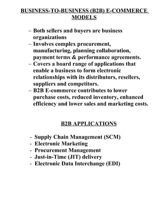 BUSINESS-TO-BUSINESS (B2B) E-COMMERCE
MODELS
– Both sellers and buyers are business
organizations
– Involves complex procurement,
manufacturing, planning collaboration,
payment terms & performance agreements.
– Covers a board range of applications that
enable a business to form electronic
relationships with its distributors, resellers,
suppliers and competitors.
– B2B E-commerce contributes to lower
purchase costs, reduced inventory, enhanced
efficiency and lower sales and marketing costs.
B2B APPLICATIONS
- Supply Chain Management (SCM)
- Electronic Marketing
- Procurement Management
- Just-in-Time (JIT) delivery
- Electronic Data Interchange (EDI)
 