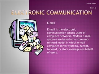 Ebonie Rowell Block – 2 E-mail E-mail is the electronic communication among users of computer networks. Modern e-mail systems are based on a store-and-forward model in which e-mail computer server systems, accept, forward, or store messages on behalf of users. 